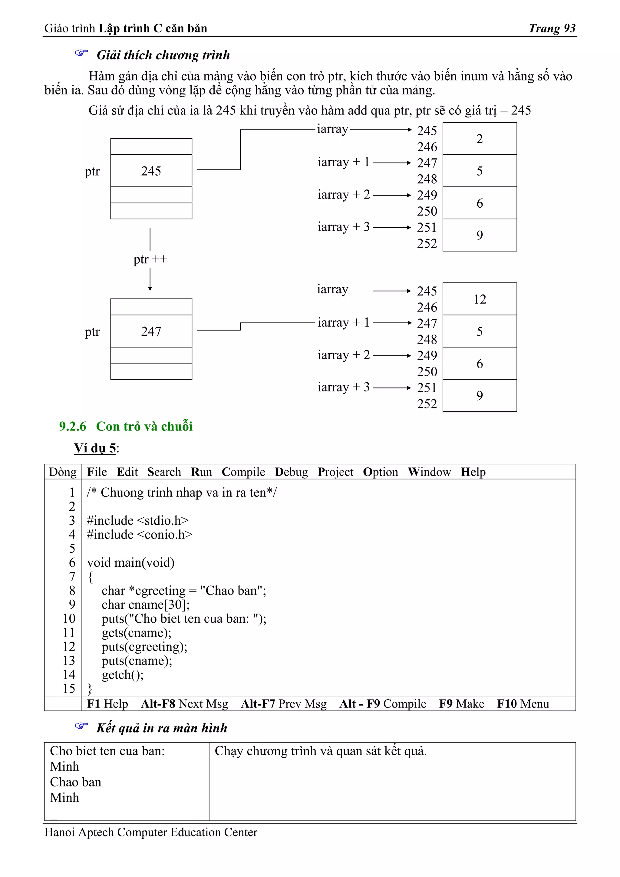 Giáo trình Lập trình C căn bản                                                           Trang 93

          Giải thích chương trình
         Hàm gán địa chỉ của mảng vào biến con trỏ ptr, kích thước vào biến inum và hằng số vào
biến ia. Sau đó dùng vòng lặp để cộng hằng vào từng phần tử của mảng.
         Giả sử địa chỉ của ia là 245 khi truyền vào hàm add qua ptr, ptr sẽ có giá trị = 245
                                                    iarray            245
                                                                                  2
                                                                      246
                                                    iarray + 1        247
        ptr        245                                                            5
                                                                      248
                                                    iarray + 2        249
                                                                                  6
                                                                      250
                                                    iarray + 3        251
                                                                                  9
                                                                      252
                 ptr ++

                                                   iarray            245
                                                                                12
                                                                     246
                                                   iarray + 1        247
        ptr       247                                                           5
                                                                     248
                                                   iarray + 2        249
                                                                                6
                                                                     250
                                                   iarray + 3        251
                                                                                9
                                                                     252
  9.2.6 Con trỏ và chuỗi
     Ví dụ 5:
Dòng File Edit Search Run Compile Debug Project Option Window Help
    1   /* Chuong trinh nhap va in ra ten*/
    2
    3   #include <stdio.h>
    4   #include <conio.h>
    5
    6   void main(void)
    7   {
    8     char *cgreeting = "Chao ban";
    9     char cname[30];
   10     puts("Cho biet ten cua ban: ");
   11     gets(cname);
   12     puts(cgreeting);
   13     puts(cname);
   14     getch();
   15   }
        F1 Help   Alt-F8 Next Msg    Alt-F7 Prev Msg   Alt - F9 Compile    F9 Make   F10 Menu
          Kết quả in ra màn hình
 Cho biet ten cua ban:           Chạy chương trình và quan sát kết quả.
 Minh
 Chao ban
 Minh
 _
Hanoi Aptech Computer Education Center
 