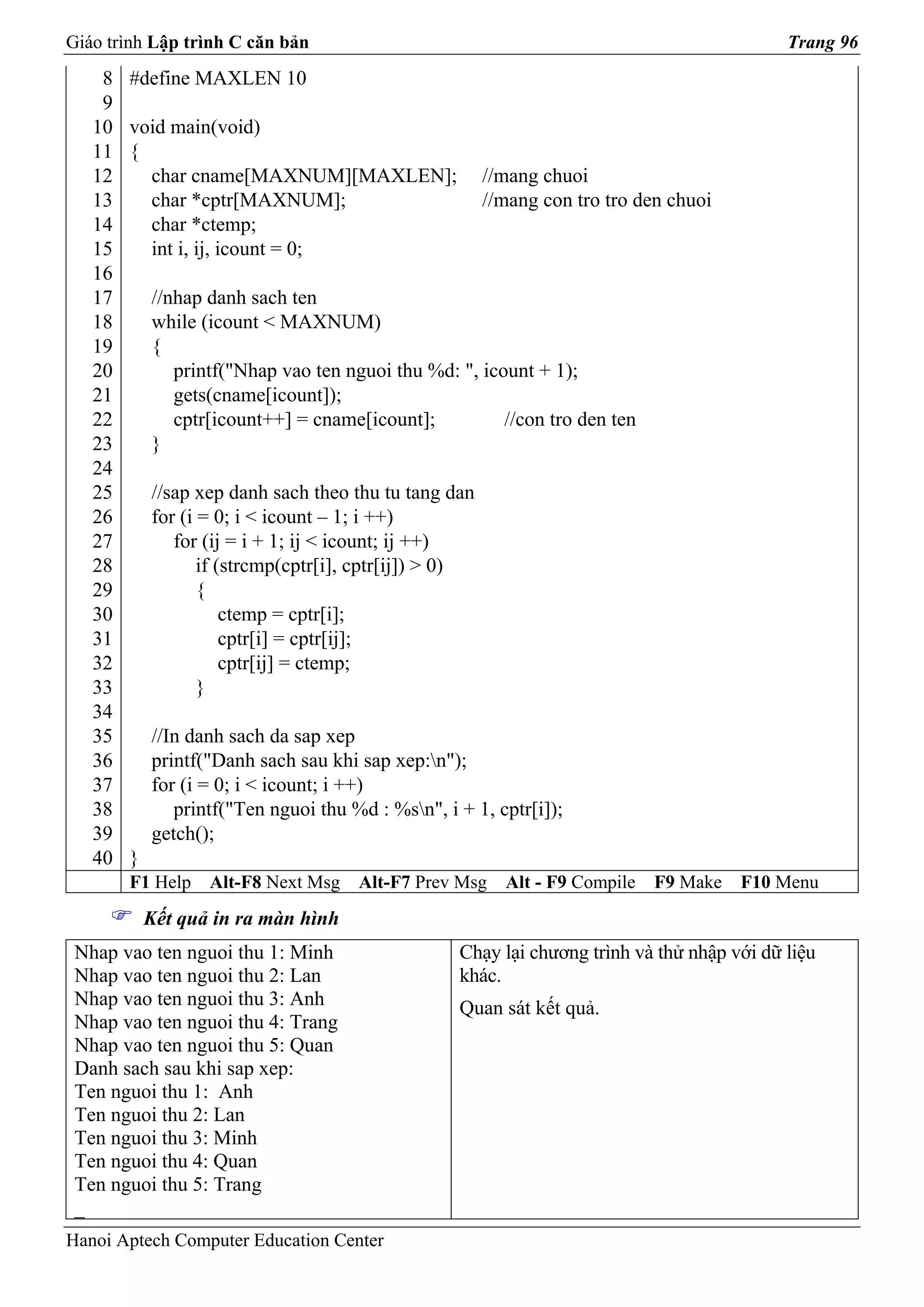 Giáo trình Lập trình C căn bản                                                              Trang 96
    8   #define MAXLEN 10
    9
   10   void main(void)
   11   {
   12     char cname[MAXNUM][MAXLEN];                   //mang chuoi
   13     char *cptr[MAXNUM];                           //mang con tro tro den chuoi
   14     char *ctemp;
   15     int i, ij, icount = 0;
   16
   17       //nhap danh sach ten
   18       while (icount < MAXNUM)
   19       {
   20          printf("Nhap vao ten nguoi thu %d: ", icount + 1);
   21          gets(cname[icount]);
   22          cptr[icount++] = cname[icount];          //con tro den ten
   23       }
   24
   25       //sap xep danh sach theo thu tu tang dan
   26       for (i = 0; i < icount – 1; i ++)
   27          for (ij = i + 1; ij < icount; ij ++)
   28              if (strcmp(cptr[i], cptr[ij]) > 0)
   29              {
   30                  ctemp = cptr[i];
   31                  cptr[i] = cptr[ij];
   32                  cptr[ij] = ctemp;
   33              }
   34
   35       //In danh sach da sap xep
   36       printf("Danh sach sau khi sap xep:n");
   37       for (i = 0; i < icount; i ++)
   38          printf("Ten nguoi thu %d : %sn", i + 1, cptr[i]);
   39       getch();
   40   }
        F1 Help    Alt-F8 Next Msg    Alt-F7 Prev Msg     Alt - F9 Compile   F9 Make   F10 Menu
            Kết quả in ra màn hình
 Nhap vao ten nguoi thu 1: Minh                    Chạy lại chương trình và thử nhập với dữ liệu
 Nhap vao ten nguoi thu 2: Lan                     khác.
 Nhap vao ten nguoi thu 3: Anh                     Quan sát kết quả.
 Nhap vao ten nguoi thu 4: Trang
 Nhap vao ten nguoi thu 5: Quan
 Danh sach sau khi sap xep:
 Ten nguoi thu 1: Anh
 Ten nguoi thu 2: Lan
 Ten nguoi thu 3: Minh
 Ten nguoi thu 4: Quan
 Ten nguoi thu 5: Trang
 _
Hanoi Aptech Computer Education Center
 