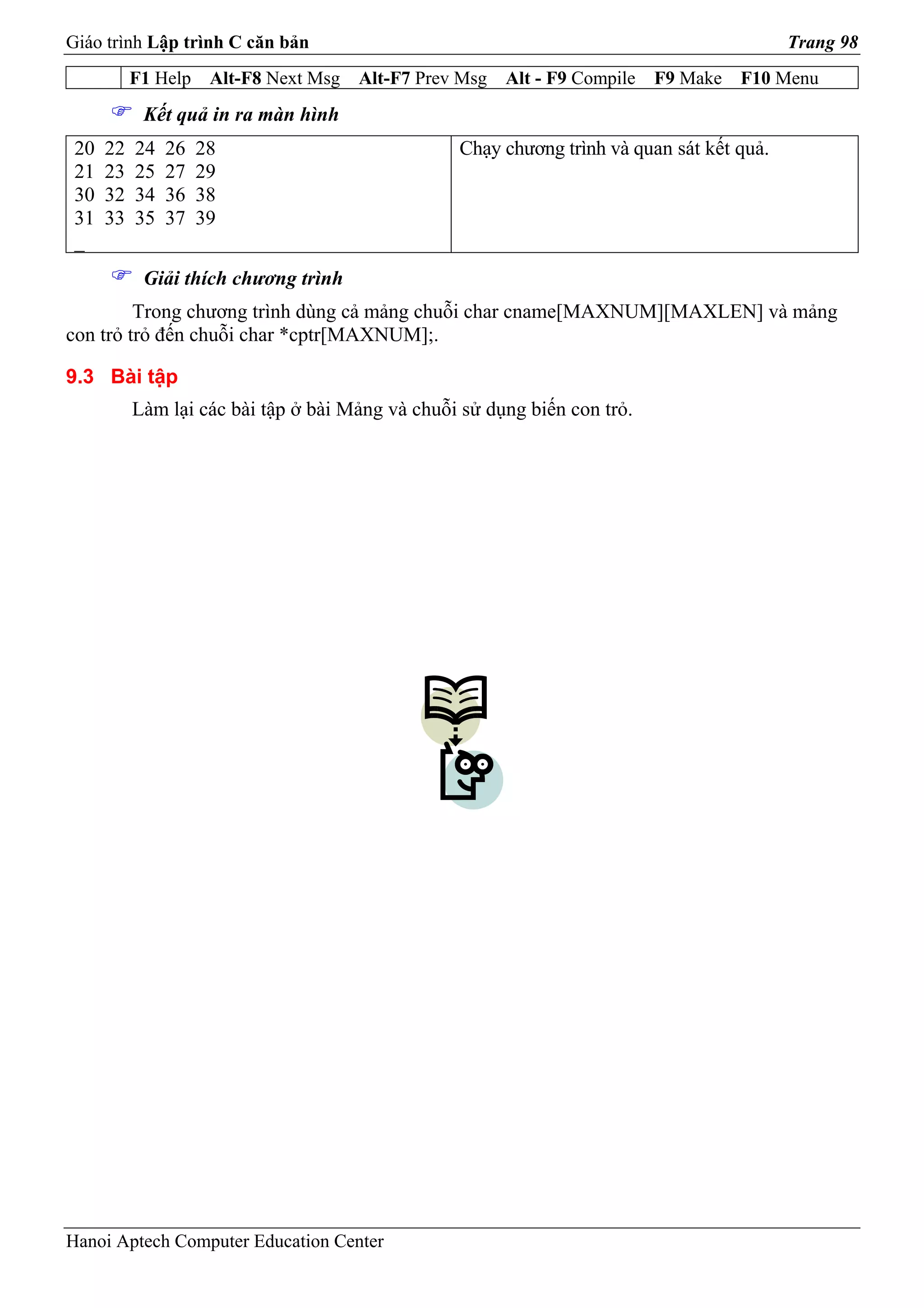 Giáo trình Lập trình C căn bản                                                              Trang 98
           F1 Help    Alt-F8 Next Msg   Alt-F7 Prev Msg   Alt - F9 Compile   F9 Make   F10 Menu
            Kết quả in ra màn hình
 20   22   24   26   28                            Chạy chương trình và quan sát kết quả.
 21   23   25   27   29
 30   32   34   36   38
 31   33   35   37   39
 _
            Giải thích chương trình
         Trong chương trình dùng cả mảng chuỗi char cname[MAXNUM][MAXLEN] và mảng
con trỏ trỏ đến chuỗi char *cptr[MAXNUM];.

9.3 Bài tập
           Làm lại các bài tập ở bài Mảng và chuỗi sử dụng biến con trỏ.




Hanoi Aptech Computer Education Center
 