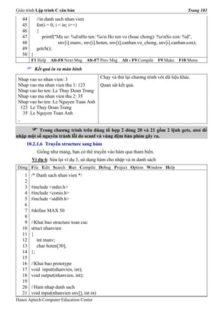 Giáo trình Lập trình C căn bản                                                           Trang 103
   44     //in danh sach nhan vien
   45     for(i = 0; i < in; i++)
   46     {
   47         printf("Ma so: %dnHo ten: %sn Ho ten vo (hoac chong): %snSo con: %d",
   48                  snv[i].manv, snv[i].hoten, snv[i].canhan.vo_chong, snv[i].canhan.con);
   49     getch();
   50 }
        F1 Help   Alt-F8 Next Msg     Alt-F7 Prev Msg   Alt - F9 Compile   F9 Make   F10 Menu
          Kết quả in ra màn hình

 Nhap vao so nhan vien: 3                    Chạy và thử lại chương trình với dữ liệu khác.
 Nhap vao ma nhan vien thu 1: 123            Quan sát kết quả.
 Nhap vao ho ten: Le Thuy Doan Trang
 Nhap vao ma nhan vien thu 2: 35
 Nhap vao ho ten: Le Nguyen Tuan Anh
  123 Le Thuy Doan Trang
   35 Le Nguyen Tuan Anh
 _

          Trong chương trình trên dùng tổ hợp 2 dòng 20 và 21 gồm 2 lệnh gets, atoi để
nhập một số nguyên tránh lỗi do scanf và vùng đệm bàn phím gây ra.
     10.2.1.6 Truyền structure sang hàm
           Giống như mảng, bạn có thể truyền vào hàm qua tham biến.
        Ví dụ 6: Sửa lại ví dụ 3, sử dụng hàm cho nhập và in danh sách
Dòng File Edit Search Run Compile Debug Project Option Window Help
    1   /* Danh sach nhan vien */
    2
    3   #include <stdio.h>
    4   #include <conio.h>
    5   #include <stdlib.h>
    6
    7   #define MAX 50
    8
    9   //Khai bao structure toan cuc
   10   struct nhanvien
   11   {
   12      int manv;
   13      char hoten[30];
   14   };
   15
   16   //Khai bao prototype
   17   void input(nhanvien, int);
   18   void output(nhanvien, int);
   19
   20   //Ham nhap danh sach
   21   void input(nhanvien snv[], int in)
Hanoi Aptech Computer Education Center
 