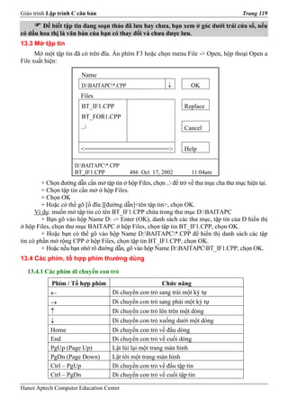 Giáo trình Lập trình C căn bản                                                             Trang 119

        Để biết tập tin đang soạn thảo đã lưu hay chưa, bạn xem ở góc dưới trái cửa sổ, nếu
có dấu hoa thị là văn bản của bạn có thay đổi và chưa được lưu.
13.3 Mở tập tin
      Mở một tập tin đã có trên đĩa. Ấn phím F3 hoặc chọn menu File -> Open, hộp thoại Open a
File xuất hiện:

                         Name
                         D:BAITAPC*.CPP                   ↓         OK
                        Files
                         BT_IF1.CPP                                Replace
                         BT_FOR1.CPP
                         ..                                       Cancel


                        <========================>                 Help

                      D:BAITAPC*.CPP
                      BT_IF1.CPP             486 Oct 17, 2002         11:04am
         + Chọn đường dẫn cần mở tập tin ở hộp Files, chọn .. để trở về thư mục cha thư mục hiện tại.
         + Chọn tập tin cần mở ở hộp Files.
         + Chọn OK
         + Hoặc có thể gõ [ổ đĩa:][đường dẫn]<tên tập tin>, chọn OK.
      Ví dụ: muốn mở tập tin có tên BT_IF1.CPP chứa trong thư mục D:BAITAPC
         + Bạn gõ vào hộp Name D: -> Enter (OK), danh sách các thư mục, tập tin của D hiển thị
ở hộp Files, chọn thư mục BAITAPC ở hộp Files, chọn tập tin BT_IF1.CPP, chọn OK.
         + Hoặc bạn có thể gõ vào hộp Name D:BAITAPC*.CPP để hiển thị danh sách các tập
tin có phần mở rộng CPP ở hộp Files, chọn tập tin BT_IF1.CPP, chọn OK.
         + Hoặc nếu bạn nhớ rõ đường dẫn, gõ vào hộp Name D:BAITAPCBT_IF1.CPP, chọn OK.
13.4 Các phím, tổ hợp phím thường dùng

  13.4.1 Các phím di chuyển con trỏ
            Phím / Tổ hợp phím                            Chức năng
            ←                        Di chuyển con trỏ sang trái một ký tự
            →                        Di chuyển con trỏ sang phải một ký tự
            ↑                        Di chuyển con trỏ lên trên một dòng
            ↓                        Di chuyển con trỏ xuống dưới một dòng
            Home                     Di chuyển con trỏ về đầu dòng
            End                      Di chuyển con trỏ về cuối dòng
            PgUp (Page Up)           Lật lùi lại một trang màn hình
            PgDn (Page Down)         Lật tới một trang màn hình
            Ctrl – PgUp              Di chuyển con trỏ về đầu tập tin
            Ctrl – PgDn              Di chuyển con trỏ về cuối tập tin

Hanoi Aptech Computer Education Center
 