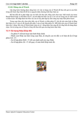 Giáo trình Lập trình C căn bản                                                              Trang 123
  13.10.3 Dùng cửa số Watch
      Lần từng bước thường được dùng kèm với việc sử dụng cửa sổ Watch để theo dõi giá trị của biến
trong mỗi bước thực hiện để dễ tìm ra nguyên nhân chương trình thực hiện sai.
     Để làm điều đó ta phải nhập vào các biến cần theo dõi, bằng cách chọn mục Add watch của menu
Break/Watch hoặc có thể bấm Ctrl-F7, sau đó nhập tên biến vào tại vị trí con trỏ trong cửa sổ Add watch
và bấm Enter. Để nhập thêm tên biến vào cửa sổ này phải lập lại chức năng này hoặc bấm phím Insert.
      Trong soạn thảo nếu chưa nhìn thấy cửa sổ Watch, ta bấm phím F5, khi đó trên màn hình sẽ đồng
thời hiện ra cả 2 cửa sổ, để chuyển đổi giữa 2 cửa sổ này bấm phím F6. Mỗi biến trên cửa sổ Watch thực
hiện trên 1 dòng. Khi cửa sổ Watch được chọn sẽ có 1 dòng được làm sáng để chỉ rằng biến đó đang được
chọn. Giá trị trong cửa sổ Watch sẽ thay đổi theo kết quả của từng bước thực hiện.

13.11 Sử dụng Help (Giúp đỡ)
    - Ấn phím F1 để kích hoạt màn hình Help chính.
    - Muốn xem Help của hàm trong soạn thảo, di chuyển con trỏ đến vị trí hàm đó ấn tổ hợp
phím Ctrl - F1
    - Ấn tổ hợp phím Shift - F1 để xem danh sách các mục Help
    - Ấn tổ hợp phím Alt - F1 để quay về màn hình Help trước đó.




Hanoi Aptech Computer Education Center
 