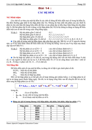 Giáo trình Lập trình C căn bản                                                          Trang 124

                                         Bài 14 :
                                       CÁC HỆ ĐẾM
14.1 Khái niệm
      Các chữ số cơ bản của một hệ đếm là các chữ số dùng để biểu diễn mọi số trong hệ đếm ấy.
Hệ đếm thường gặp nhất là hệ thập phân (hệ 16). Nhưng do bản chất nhị phân của các thiết bị
điện tử cho nên hầu hết dạng biểu diễn dữ liệu và các phép đại số đều thực hiện bằng hệ nhị phân
(hệ 2). Hệ bát phân (hệ 8) rất ít dùng và hệ thập phân (hệ 10) là hệ chúng ta đang sử dụng để biểu
diễn một con số nào đó trong cuộc sống hằng ngày.
     Ví dụ 1:   Hệ nhị phân gồm 2 chữ số          : 0, 1
                Hệ bát phân gồm 8 chữ số          : 0, 1, 2, 3, 4, 5, 6, 7
                Hệ thập phân gồm 10 chữ số        : 0, 1, 2, 3, 4, 5, 6, 7, 8, 9
                Hệ thập lục phân gồm 16 chữ số : 0, 1, 2, 3, 4, 5, 6, 7, 8, 9, A, B, C, D, E, F
        Các chữ số trong một hệ đếm được sắp xếp theo quy tắc: Bất kỳ cơ số N nguyên dương
nào, có N ký hiệu khác nhau để biểu diễn các số trong hệ thống. Giá trị của N ký hiệu này được
sắp xếp từ 0 đến N-1.
     Ví dụ 2:   Hệ nhị phân có cơ số N = 2        : các chữ số được đánh từ 0..1
                Hệ bát phân có cơ số N = 8        : các chữ số được đánh từ 0..7
                Hệ thập phân có cơ số N = 10      : các chữ số được đánh từ 0..9
                Hệ thập lục phân có cơ số N = 16 : các chữ số được đánh từ 0..9, A..F
         Do hệ thập lục phân có 16 chữ số, mà trong hệ thống chữ viết chỉ biểu diễn được 9 chữ
số, vì vậy người ta chọn các ký tự A..F để biểu diễn 10..15 và nó cũng được xem như 1 chữ số
(A, B…F) thay vì phải viết 10, 11…15 (2 chữ số)
14.2 Quy tắc
     Để biểu diễn một số của một hệ đếm, ta dùng chỉ số đặt ở góc dưới phải số đó.
        011012 : biểu thị số nhị phân.
        0828 : biểu thị số bát phân.
        2316   : biểu thị số thập lục phân.
     Đối với hệ thập phân ta có thể ghi chỉ số hoặc không ghi (nhầm hiểu), vì số thập phân là số
mà ta sử dụng quen thuộc hằng ngày. Do đó, ta sử dụng công thức sau để chuyển đổi từ các hệ
đếm sang hệ thập phân (cơ số 10) :

                X = anan-1 ... a1a0 = anbn + an-1bn-1 +... + a1b1 + a0b0       (*)

     trong đó,
        - b         : là cơ số hệ đếm.
        - a0…an : là các chữ số trong một hệ đếm.
        - X     : là số thuộc một hệ đếm cơ số b.

        Bảng các giá trị tương đương ở hệ thập phân, nhị phân, bát phân, thập lục phân. (**)

                Thập phân        Nhị phân         Bát phân     Thập lục phân
                    0             0000                0               0
                    1             0001                1               1
                    2             0010                2               2
                    3             0011                3               3
                    4             0100                4               4
                    5             0101                5               5

Hanoi Aptech Computer Education Center
 