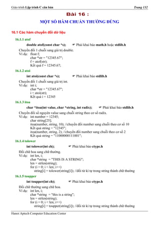 Giáo trình Lập trình C căn bản                                                              Trang 132

                                         Bài 16 :
                    MỘT SỐ HÀM CHUẨN THƯỜNG DÙNG

16.1 Các hàm chuyển đổi dữ liệu

  16.1.1 atof
          double atof(const char *s);          Phải khai báo math.h hoặc stdlib.h
     Chuyển đổi 1 chuỗi sang giá trị double.
     Ví dụ: float f;
            char *str = "12345.67";
            f = atof(str);
            Kết quả f = 12345.67;
  16.1.2 atoi
          int atoi(const char *s);             Phải khai báo stdlib.h
     Chuyển đổi 1 chuỗi sang giá trị int.
     Ví dụ: int i;
            char *str = "12345.67";
            i = atoi(str);
            Kết quả i = 12345
  16.1.3 itoa
          char *itoa(int value, char *string, int radix);          Phải khai báo stdlib.h
     Chuyển đổi số nguyên value sang chuỗi string theo cơ số radix.
     Ví dụ: int number = 12345;
            char string[25];
            itoa(number, string, 10); //chuyển đổi number sang chuỗi theo cơ số 10
            Kết quả string = "12345";
            itoa(number, string, 2); //chuyển đổi number sang chuỗi theo cơ số 2
            Kết quả string = "11000000111001";
  16.1.4 tolower
          int tolower(int ch);              Phải khai báo ctype.h
     Đổi chữ hoa sang chữ thường.
     Ví dụ: int len, i;
            char *string = "THIS IS A STRING";
            len = strlen(string);
            for (i = 0; i < len; i++)
               string[i] = tolower(string[i]); //đổi từ kí tự trong string thành chữ thường
  16.1.5 toupper
          int toupper(int ch);              Phải khai báo ctype.h
     Đổi chữ thường sang chữ hoa.
     Ví dụ: int len, i;
            char *string = "this is a string";
            len = strlen(string);
            for (i = 0; i < len; i++)
               string[i] = toupper(string[i]); //đổi từ kí tự trong string thành chữ thường

Hanoi Aptech Computer Education Center
 