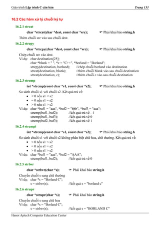 Giáo trình Lập trình C căn bản                                                             Trang 133


16.2 Các hàm xử lý chuỗi ký tự

  16.2.1 strcat
          char *strcat(char *dest, const char *src);                  Phải khai báo string.h
     Thêm chuỗi src vào sau chuỗi dest.
  16.2.2 strcpy
          char *strcpy(char *dest, const char *src);                  Phải khai báo string.h
     Chép chuỗi src vào dest.
     Ví dụ: char destination[25];
            char *blank = " ", *c = "C++", *borland = "Borland";
            strcpy(destination, borland);   //chép chuỗi borland vào destination
            strcat(destination, blank);     //thêm chuỗi blank vào sau chuỗi destination
            strcat(destination, c);         //thêm chuỗi c vào sau chuỗi destination
  16.2.3 strcmp
          int *strcmp(const char *s1, const char *s2);                Phải khai báo string.h
     So sánh chuỗi s1 với chuỗi s2. Kết quả trả về:
          • < 0 nếu s1 < s2
          • = 0 nếu s1 = s2
          • > 0 nếu s1 > s2
     Ví dụ: char *buf1 = "aaa", *buf2 = "bbb", *buf3 = "aaa";
             strcmp(buf1, buf2);        //kết quả trả về - 1
             strcmp(buf1, buf3);        //kết quả trả về 0
             strcmp(buf2, buf3);        //kết quả trả về 1
  16.2.4 strcmpi
          int *strcmp(const char *s1, const char *s2);                Phải khai báo string.h
     So sánh chuỗi s1 với chuỗi s2 không phân biệt chữ hoa, chữ thường. Kết quả trả về:
          • < 0 nếu s1 < s2
          • = 0 nếu s1 = s2
          • > 0 nếu s1 > s2
     Ví dụ: char *buf1 = "aaa", *buf2 = "AAA";
             strcmp(buf1, buf2);       //kết quả trả về 0
  16.2.5 strlwr
          char *strlwr(char *s);             Phải khai báo string.h
     Chuyển chuỗi s sang chữ thường
     Ví dụ: char *s = "Borland C";
            s = strlwr(s);                //kết quả s = "borland c"
  16.2.6 strupr
          char *strupr(char *s);             Phải khai báo string.h
     Chuyển chuỗi s sang chữ hoa
     Ví dụ: char *s = "Borland C";
            s = strlwr(s);                //kết quả s = "BORLAND C"
Hanoi Aptech Computer Education Center
 