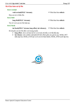 Giáo trình Lập trình C căn bản                                                      Trang 135
16.4 Các hàm xử lý file

  16.4.1 rewind
           void rewind(FILE *stream);                            Phải khai báo stdio.h
     Đưa con trỏ về đầu file.
  16.4.2 ftell
           long ftell(FILE *stream);                             Phải khai báo stdio.h
     Trả về vị trí con trỏ file hiện tại.
  16.4.3 fseek
           int fseek(FILE *stream, long offset, int whence);     Phải khai báo stdio.h
     Di chuyển con trỏ file đến vị trí mong muốn
          • long offset: chỉ ra số byte kể từ vị trí trước đó đến vị trí bắt đầu đọc
          • int whence: chỉ ra điểm xuất phát để tính offset gồm các giá trị sau: SEEK_SET
             (đầu tập tin), SEEK_CUR (tại vị trí con trỏ hiện hành), SEEK_END (cuối tập tin).




Hanoi Aptech Computer Education Center
 