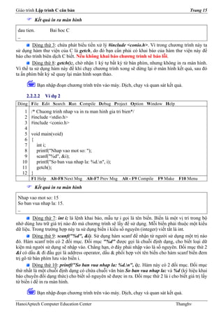 Giáo trình Lập trình C căn bản                                                             Trang 15

         Kết quả in ra màn hình

 dau tien.         Bai hoc C
 _
         Dòng thứ 3: chứa phát biểu tiền xử lý #include <conio.h>. Vì trong chương trình này ta
sử dụng hàm thư viện của C là getch, do đó bạn cần phải có khai báo của hàm thư viện này để
báo cho trình biên dịch C biết. Nếu không khai báo chương trình sẽ báo lỗi.
         Dòng thứ 8: getch();, chờ nhận 1 ký tự bất kỳ từ bàn phím, nhưng không in ra màn hình.
Vì thế ta sử dụng hàm này để khi chạy chương trình xong sẽ dừng lại ở màn hình kết quả, sau đó
ta ấn phím bất kỳ sẽ quay lại màn hình soạn thảo.

             Bạn nhập đoạn chương trình trên vào máy. Dịch, chạy và quan sát kết quả.

     2.2.2.2     Ví dụ 2
Dòng File Edit Search Run Compile Debug Project Option Window Help
    1   /* Chuong trinh nhap va in ra man hinh gia tri bien*/
    2   #include <stdio.h>
    3   #include <conio.h>
    4
    5   void main(void)
    6   {
    7     int i;
    8     printf("Nhap vao mot so: ");
    9     scanf("%d", &i);
   10     printf("So ban vua nhap la: %d.n", i);
   11     getch();
   12   }
        F1 Help    Alt-F8 Next Msg   Alt-F7 Prev Msg   Alt - F9 Compile   F9 Make    F10 Menu
         Kết quả in ra màn hình

 Nhap vao mot so: 15
 So ban vua nhap la: 15.
 _
          Dòng thứ 7: int i; là lệnh khai báo, mẫu tự i gọi là tên biến. Biến là một vị trí trong bộ
nhớ dùng lưu trữ giá trị nào đó mà chương trình sẽ lấy để sử dụng. Mỗi biến phải thuộc một kiểu
dữ liệu. Trong trường hợp này ta sử dụng biến i kiểu số nguyên (integer) viết tắt là int.
          Dòng thứ 9: scanf("%d", &i). Sử dụng hàm scanf để nhận từ người sử dụng một trị nào
đó. Hàm scanf trên có 2 đối mục. Đối mục "%d" được gọi là chuỗi định dạng, cho biết loại dữ
kiện mà người sử dụng sẽ nhập vào. Chẳng hạn, ở đây phải nhập vào là số nguyên. Đối mục thứ 2
&i có dấu & đi đầu gọi là address operator, dấu & phối hợp với tên biến cho hàm scanf biến đem
trị gõ từ bàn phím lưu vào biến i.
         Dòng thứ 10: printf("So ban vua nhap la: %d.n", i);. Hàm này có 2 đối mục. Đối mục
thứ nhất là một chuỗi định dạng có chứa chuỗi văn bản So ban vua nhap la: và %d (ký hiệu khai
báo chuyển đổi dạng thức) cho biết số nguyên sẽ được in ra. Đối mục thứ 2 là i cho biết giá trị lấy
từ biến i để in ra màn hình.

             Bạn nhập đoạn chương trình trên vào máy. Dịch, chạy và quan sát kết quả.

HanoiAptech Computer Education Center                                               Thanghv
 