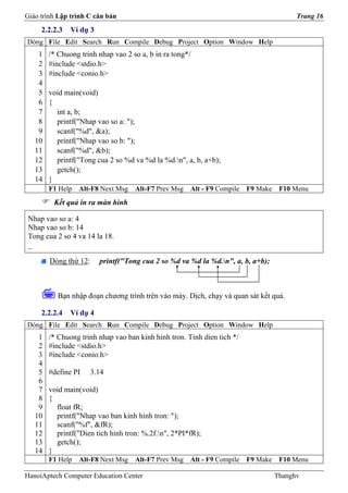Giáo trình Lập trình C căn bản                                                           Trang 16
     2.2.2.3   Ví dụ 3
Dòng File Edit Search Run Compile Debug Project Option Window Help
    1   /* Chuong trinh nhap vao 2 so a, b in ra tong*/
    2   #include <stdio.h>
    3   #include <conio.h>
    4
    5   void main(void)
    6   {
    7     int a, b;
    8     printf("Nhap vao so a: ");
    9     scanf("%d", &a);
   10     printf("Nhap vao so b: ");
   11     scanf("%d", &b);
   12     printf("Tong cua 2 so %d va %d la %d.n", a, b, a+b);
   13     getch();
   14   }
        F1 Help   Alt-F8 Next Msg   Alt-F7 Prev Msg   Alt - F9 Compile   F9 Make    F10 Menu
         Kết quả in ra màn hình

 Nhap vao so a: 4
 Nhap vao so b: 14
 Tong cua 2 so 4 va 14 la 18.
 _

        Dòng thứ 12:     printf("Tong cua 2 so %d va %d la %d.n", a, b, a+b);



          Bạn nhập đoạn chương trình trên vào máy. Dịch, chạy và quan sát kết quả.

     2.2.2.4   Ví dụ 4
Dòng File Edit Search Run Compile Debug Project Option Window Help
    1   /* Chuong trinh nhap vao ban kinh hinh tron. Tinh dien tich */
    2   #include <stdio.h>
    3   #include <conio.h>
    4
    5   #define PI     3.14
    6
    7   void main(void)
    8   {
    9     float fR;
   10     printf("Nhap vao ban kinh hinh tron: ");
   11     scanf("%f", &fR);
   12     printf("Dien tich hinh tron: %.2f.n", 2*PI*fR);
   13     getch();
   14   }
        F1 Help   Alt-F8 Next Msg   Alt-F7 Prev Msg   Alt - F9 Compile   F9 Make    F10 Menu

HanoiAptech Computer Education Center                                              Thanghv
 