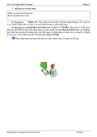 Giáo trình Lập trình C căn bản                                                           Trang 17

         Kết quả in ra màn hình

 Nhap vao ban kinh hinh tron: 1
 Dien tich hinh tron: 6.28
 _
          Dòng thứ 5:     #define PI 3.14, dùng chỉ thị define để định nghĩa hằng số PI có giá trị
3.14. Trước define phải có dấu # và cuối dòng không có dấu chấm phẩy.
          Dòng thứ 12: printf("Dien tich hinh tron: %.2f.n", 2*PI*fR);. Hàm này có 2 đối mục.
Đối mục thứ nhất là một chuỗi định dạng có chứa chuỗi văn bản Dien tich hinh tron: và %.2f (ký
hiệu khai báo chuyển đổi dạng thức) cho biết dạng số chấm động sẽ được in ra, trong đó .2 nghĩa
là in ra với 2 số lẻ. Đối mục thứ 2 là biểu thức hằng 2*PI*fR;
          Bạn nhập đoạn chương trình trên vào máy. Dịch, chạy và quan sát kết quả.




HanoiAptech Computer Education Center                                            Thanghv
 