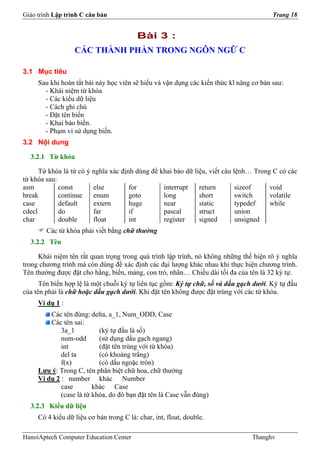Giáo trình Lập trình C căn bản                                                          Trang 18


                                          Bài 3 :
                  CÁC THÀNH PHẦN TRONG NGÔN NGỮ C

3.1 Mục tiêu
     Sau khi hoàn tất bài này học viên sẽ hiểu và vận dụng các kiến thức kĩ năng cơ bản sau:
       - Khái niệm từ khóa
       - Các kiểu dữ liệu
       - Cách ghi chú
       - Đặt tên biến
       - Khai báo biến.
       - Phạm vi sử dụng biến.
3.2 Nội dung

  3.2.1 Từ khóa

      Từ khóa là từ có ý nghĩa xác định dùng để khai báo dữ liệu, viết câu lệnh… Trong C có các
từ khóa sau:
asm          const       else         for        interrupt    return        sizeof    void
break        continue    enum         goto       long         short         switch    volatile
case         default     extern       huge       near         static        typedef   while
cdecl        do          far          if         pascal       struct        union
char         double      float        int        register     signed        unsigned
        Các từ khóa phải viết bằng chữ thường
  3.2.2 Tên

     Khái niệm tên rất quan trọng trong quá trình lập trình, nó không những thể hiện rõ ý nghĩa
trong chương trình mà còn dùng để xác định các đại lượng khác nhau khi thực hiện chương trình.
Tên thường được đặt cho hằng, biến, mảng, con trỏ, nhãn… Chiều dài tối đa của tên là 32 ký tự.
      Tên biến hợp lệ là một chuỗi ký tự liên tục gồm: Ký tự chữ, số và dấu gạch dưới. Ký tự đầu
của tên phải là chữ hoặc dấu gạch dưới. Khi đặt tên không được đặt trùng với các từ khóa.
     Ví dụ 1 :
         Các tên đúng: delta, a_1, Num_ODD, Case
         Các tên sai:
             3a_1          (ký tự đầu là số)
             num-odd       (sử dụng dấu gạch ngang)
             int           (đặt tên trùng với từ khóa)
             del ta        (có khoảng trắng)
             f(x)          (có dấu ngoặc tròn)
     Lưu ý: Trong C, tên phân biệt chữ hoa, chữ thường
     Ví dụ 2 : number khác Number
             case        khác Case
             (case là từ khóa, do đó bạn đặt tên là Case vẫn đúng)
  3.2.3 Kiểu dữ liệu
     Có 4 kiểu dữ liệu cơ bản trong C là: char, int, float, double.

HanoiAptech Computer Education Center                                            Thanghv
 