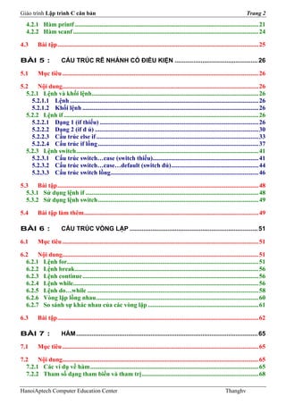 Giáo trình Lập trình C căn bản                                                                                                            Trang 2
   4.2.1 Hàm printf ...................................................................................................................... 21
   4.2.2 Hàm scanf ....................................................................................................................... 24

4.3       Bài tập ................................................................................................................................. 25

BÀI 5 :                 CẤU TRÚC RẼ NHÁNH CÓ ĐIỀU KIỆN ................................................ 26

5.1       Mục tiêu .............................................................................................................................. 26

5.2    Nội dung.............................................................................................................................. 26
  5.2.1 Lệnh và khối lệnh ........................................................................................................... 26
    5.2.1.1 Lệnh ......................................................................................................................... 26
    5.2.1.2 Khối lệnh ................................................................................................................. 26
  5.2.2 Lệnh if ............................................................................................................................. 26
    5.2.2.1 Dạng 1 (if thiếu) ...................................................................................................... 26
    5.2.2.2 Dạng 2 (if đ ủ) ......................................................................................................... 30
    5.2.2.3 Cấu trúc else if ........................................................................................................ 33
    5.2.2.4 Cấu trúc if lồng ....................................................................................................... 37
  5.2.3 Lệnh switch ..................................................................................................................... 41
    5.2.3.1 Cấu trúc switch…case (switch thiếu).................................................................... 41
    5.2.3.2 Cấu trúc switch…case…default (switch đủ) ........................................................ 44
    5.2.3.3 Cấu trúc switch lồng............................................................................................... 46

5.3    Bài tập ................................................................................................................................. 48
  5.3.1 Sử dụng lệnh if ............................................................................................................... 48
  5.3.2 Sử dụng lệnh switch ....................................................................................................... 49

5.4       Bài tập làm thêm ................................................................................................................ 49

BÀI 6 :                 CẤU TRÚC VÒNG LẶP .......................................................................... 51

6.1       Mục tiêu .............................................................................................................................. 51

6.2    Nội dung.............................................................................................................................. 51
  6.2.1 Lệnh for........................................................................................................................... 51
  6.2.2 Lệnh break...................................................................................................................... 56
  6.2.3 Lệnh continue ................................................................................................................. 56
  6.2.4 Lệnh while....................................................................................................................... 56
  6.2.5 Lệnh do…while .............................................................................................................. 58
  6.2.6 Vòng lặp lồng nhau ........................................................................................................ 60
  6.2.7 So sánh sự khác nhau của các vòng lặp ....................................................................... 61

6.3       Bài tập ................................................................................................................................. 62

BÀI 7 :                 HÀM ......................................................................................................... 65

7.1       Mục tiêu .............................................................................................................................. 65

7.2    Nội dung.............................................................................................................................. 65
  7.2.1 Các ví dụ về hàm ............................................................................................................ 65
  7.2.2 Tham số dạng tham biến và tham trị ........................................................................... 68

HanoiAptech Computer Education Center                                                                                        Thanghv
 