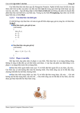 Giáo trình Lập trình C căn bản                                                           Trang 20
     Các biến khai báo trên theo quy tắc Hungarian Notation. Nghĩa là biến ituoi là kiểu int, bạn
thêm chữ i (kí tự đầu của kiểu) vào đầu tên biến tuoi để trong quá trình lập trình hoặc sau này
xem lại, sửa chữa… bạn dễ dàng nhận ra biến ituoi có kiểu int mà không cần phải di chuyển đến
phần khai báo mới biết kiể.u của biến này. Tương tự cho biến fTrongluong, bạn nhìn vào là biết
ngay biến này có kiểu float.
     3.2.5.3   Vừa khai báo vừa khởi gán

     Có thể kết hợp việc khai báo với toán tử gán để biến nhận ngay giá trị cùng lúc với khai báo.
     Ví dụ 5 :
         Khai báo trước, gán giá trị sau:
          void main()
          {
             int a, b, c;
             a = 1;
             b = 2;
             c = 5;
             …
          }

          Vừa khai báo vừa gán giá trị:
          void main()
          {
            int a = 1, b = 2, c = 5;
            …
          }
     3.2.5.4   Phạm vi của biến
    Khi lập trình, bạn phải nắm rõ phạm vi của biến. Nếu khai báo và sử dụng không đúng,
không rõ ràng sẽ dẫn đến sai sót khó kiểm soát được, vì vậy bạn cần phải xác định đúng vị trí,
phạm vi sử dụng biến trước khi sử dụng biến.
       Khai báo biến ngoài (biến toàn cục): Vị trí biến đặt bên ngoài tất cả các hàm, cấu trúc...
Các biến này có ảnh hưởng đến toàn bộ chương trình. Chu trình sống của nó là bắt đầu chạy
chương trình đến lúc kết thúc chương trình.
       Khai báo biến trong (biến cục bộ): Vị trí biến đặt bên trong hàm, cấu trúc…. Chỉ ảnh
hưởng nội bộ bên trong hàm, cấu trúc đó…. Chu trình sống của nó bắt đầu từ lúc hàm, cấu trúc
được gọi thực hiện đến lúc thực hiện xong.




Hanoi Aptech Computer Education Center
 