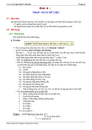 Giáo trình Lập trình C căn bản                                                          Trang 21

                                         Bài 4 :
                                 NHẬP / XUẤT DỮ LIỆU

4.1 Mục tiêu
     Sau khi hoàn tất bài này học viên sẽ hiểu và vận dụng các kiến thức kĩ năng cơ bản sau:
       - Ý nghĩa, cách sử dụng hàm printf, scanf
       - Sử dụng khuôn dạng, ký tự đặc biệt, ký tự điều khiển trong printf, scanf.
4.2 Nội dung

  4.2.1 Hàm printf
        Kết xuất dữ liệu được định dạng.
        Cú pháp
                       printf ("chuỗi định dạng"[, đối mục 1, đối mục 2,…]);
          Khi sử dụng hàm phải khai báo tiền xử lý #include <stdio.h>
        - printf: tên hàm, phải viết bằng chữ thường.
        - đối mục 1,…: là các mục dữ kiện cần in ra màn hình. Các đối mục này có thể là biến,
           hằng hoặc biểu thức phải được định trị trước khi in ra.
        - chuỗi định dạng: được đặt trong cặp nháy kép (" "), gồm 3 loại:
          + Đối với chuỗi kí tự ghi như thế nào in ra giống như vậy.
          + Đối với những kí tự chuyển đổi dạng thức cho phép kết xuất giá trị của các đối mục
            ra màn hình tạm gọi là mã định dạng. Sau đây là các dấu mô tả định dạng:
              %c : Ký tự đơn
              %s : Chuỗi
              %d : Số nguyên thập phân có dấu
              %f : Số chấm động (ký hiệu thập phân)
              %e : Số chấm động (ký hiệu có số mũ)
              %g : Số chấm động (%f hay %g)
              %x : Số nguyên thập phân không dấu
              %u : Số nguyên hex không dấu
              %o : Số nguyên bát phân không dấu
              l : Tiền tố dùng kèm với %d, %u, %x, %o để chỉ số nguyên dài (ví dụ %ld)
          + Các ký tự điều khiển và ký tự đặc biệt
              n : Nhảy xuống dòng kế tiếp canh về cột đầu tiên.
              t : Canh cột tab ngang.
              r : Nhảy về đầu hàng, không xuống hàng.
              a : Tiếng kêu bip.
               : In ra dấu 
              " : In ra dấu "
              ' : In ra dấu '
              %%: In ra dấu %
        Ví dụ 1: printf("Bai hoc C dau tien. n");
                                                 ký tự điều khiển
                                          chuỗi ký tự

Hanoi Aptech Computer Education Center
 