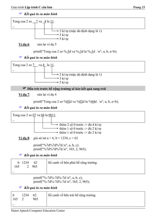 Giáo trình Lập trình C căn bản                                                    Trang 23

           Kết quả in ra màn hình

 Tong cua 2 so     7 va 4 la 11.
 _
                                      2 kí tự (mặc dù định dạng là 1)
                                      3 kí tự
                                      5 kí tự
       Ví dụ 6:     sửa lại ví dụ 5

                  printf("Tong cua 2 so %-5d va %-3d la %-1d . n", a, b, a+b);
           Kết quả in ra màn hình

 Tong cua 2 so 7        va 4 la 11.
 _
                                      2 kí tự (mặc dù định dạng là 1)
                                      3 kí tự
                                      5 kí tự
             Dấu trừ trước bề rộng trường sẽ kéo kết quả sang trái
       Ví dụ 7:     sửa lại ví dụ 4

                  printf("Tong cua 2 so %02d va %02d la %04d . n", a, b, a+b);
           Kết quả in ra màn hình

 Tong cua 2 so 07 va 04 la 0011.
 _
                                      thêm 2 số 0 trước -> đủ 4 kí tự
                                      thêm 1 số 0 trước -> đủ 2 kí tự
                                      thêm 1 số 0 trước -> đủ 2 kí tự
       Ví dụ 8: giả sử int a = 6, b = 1234, c = 62

                  printf("%7d%7d%7d.n", a, b, c);
                  printf("%7d%7d%7d.n", 165, 2, 965);
           Kết quả in ra màn hình

    6 1234 62                 Số canh về bên phải bề rộng trường.
  165    2 965
 _

                  printf("%-7d%-7d%-7d.n", a, b, c);
                  printf("%-7d%-7d%-7d.n", 165, 2, 965);
           Kết quả in ra màn hình

 6       1234     62          Số canh về bên trái bề rộng trường.
 165     2        965
 _

Hanoi Aptech Computer Education Center
 