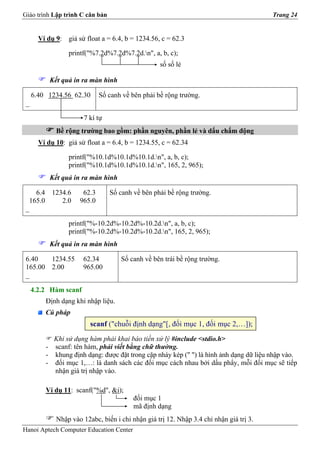 Giáo trình Lập trình C căn bản                                                          Trang 24


       Ví dụ 9: giả sử float a = 6.4, b = 1234.56, c = 62.3

                  printf("%7.2d%7.2d%7.2d.n", a, b, c);
                                                   số số lẻ

           Kết quả in ra màn hình

     6.40 1234.56 62.30       Số canh về bên phải bề rộng trường.
 _

                       7 kí tự
             Bề rộng trường bao gồm: phần nguyên, phần lẻ và dấu chấm động
       Ví dụ 10: giả sử float a = 6.4, b = 1234.55, c = 62.34

                  printf("%10.1d%10.1d%10.1d.n", a, b, c);
                  printf("%10.1d%10.1d%10.1d.n", 165, 2, 965);
           Kết quả in ra màn hình

    6.4 1234.6         62.3      Số canh về bên phải bề rộng trường.
  165.0    2.0        965.0
 _

                  printf("%-10.2d%-10.2d%-10.2d.n", a, b, c);
                  printf("%-10.2d%-10.2d%-10.2d.n", 165, 2, 965);
           Kết quả in ra màn hình

 6.40   1234.55        62.34         Số canh về bên trái bề rộng trường.
 165.00 2.00           965.00
 _

     4.2.2 Hàm scanf
         Định dạng khi nhập liệu.
         Cú pháp
                         scanf ("chuỗi định dạng"[, đối mục 1, đối mục 2,…]);
           Khi sử dụng hàm phải khai báo tiền xử lý #include <stdio.h>
         - scanf: tên hàm, phải viết bằng chữ thường.
         - khung định dạng: được đặt trong cặp nháy kép (" ") là hình ảnh dạng dữ liệu nhập vào.
         - đối mục 1,…: là danh sách các đối mục cách nhau bởi dấu phẩy, mỗi đối mục sẽ tiếp
           nhận giá trị nhập vào.

         Ví dụ 11: scanf("%d", &i);
                                         đối mục 1
                                         mã định dạng
             Nhập vào 12abc, biến i chỉ nhận giá trị 12. Nhập 3.4 chỉ nhận giá trị 3.
Hanoi Aptech Computer Education Center
 