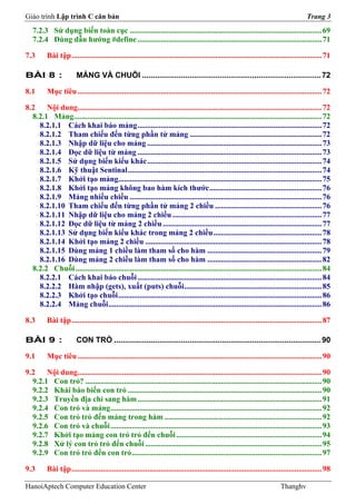 Giáo trình Lập trình C căn bản                                                                                                            Trang 3
   7.2.3 Sử dụng biến toàn cục ................................................................................................... 69
   7.2.4 Dùng dẫn hướng #define ............................................................................................... 71

7.3       Bài tập ................................................................................................................................. 71

BÀI 8 :                 MẢNG VÀ CHUỖI ................................................................................... 72

8.1       Mục tiêu .............................................................................................................................. 72

8.2    Nội dung.............................................................................................................................. 72
  8.2.1 Mảng................................................................................................................................ 72
    8.2.1.1 Cách khai báo mảng ............................................................................................... 72
    8.2.1.2 Tham chiếu đến từng phần tử mảng .................................................................... 72
    8.2.1.3 Nhập dữ liệu cho mảng .......................................................................................... 73
    8.2.1.4 Đọc dữ liệu từ mảng ............................................................................................... 73
    8.2.1.5 Sử dụng biến kiểu khác .......................................................................................... 74
    8.2.1.6 Kỹ thuật Sentinal .................................................................................................... 74
    8.2.1.7 Khởi tạo mảng......................................................................................................... 75
    8.2.1.8 Khởi tạo mảng không bao hàm kích thước .......................................................... 76
    8.2.1.9 Mảng nhiều chiều ................................................................................................... 76
    8.2.1.10 Tham chiếu đến từng phần tử mảng 2 chiều ....................................................... 76
    8.2.1.11 Nhập dữ liệu cho mảng 2 chiều ............................................................................. 77
    8.2.1.12 Đọc dữ liệu từ mảng 2 chiều .................................................................................. 77
    8.2.1.13 Sử dụng biến kiểu khác trong mảng 2 chiều ........................................................ 78
    8.2.1.14 Khởi tạo mảng 2 chiều ........................................................................................... 78
    8.2.1.15 Dùng mảng 1 chiều làm tham số cho hàm ........................................................... 79
    8.2.1.16 Dùng mảng 2 chiều làm tham số cho hàm ........................................................... 82
  8.2.2 Chuỗi ............................................................................................................................... 84
    8.2.2.1 Cách khai báo chuỗi ............................................................................................... 84
    8.2.2.2 Hàm nhập (gets), xuất (puts) chuỗi....................................................................... 85
    8.2.2.3 Khởi tạo chuỗi ......................................................................................................... 86
    8.2.2.4 Mảng chuỗi .............................................................................................................. 86

8.3       Bài tập ................................................................................................................................. 87

BÀI 9 :                 CON TRỎ ................................................................................................ 90

9.1       Mục tiêu .............................................................................................................................. 90

9.2    Nội dung.............................................................................................................................. 90
  9.2.1 Con trỏ? .......................................................................................................................... 90
  9.2.2 Khái báo biến con trỏ .................................................................................................... 90
  9.2.3 Truyền địa chỉ sang hàm ............................................................................................... 91
  9.2.4 Con trỏ và mảng ............................................................................................................. 92
  9.2.5 Con trỏ trỏ đến mảng trong hàm ................................................................................. 92
  9.2.6 Con trỏ và chuỗi ............................................................................................................. 93
  9.2.7 Khởi tạo mảng con trỏ trỏ đến chuỗi ........................................................................... 94
  9.2.8 Xử lý con trỏ trỏ đến chuỗi ........................................................................................... 95
  9.2.9 Con trỏ trỏ đến con trỏ .................................................................................................. 97

9.3       Bài tập ................................................................................................................................. 98

HanoiAptech Computer Education Center                                                                                        Thanghv
 