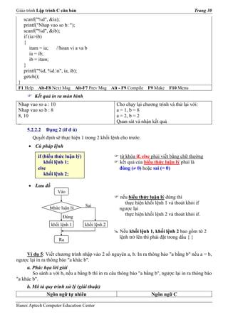 Giáo trình Lập trình C căn bản                                                                Trang 30
     scanf("%d", &ia);
     printf("Nhap vao so b: ");
     scanf("%d", &ib);
     if (ia>ib)
     {
         itam = ia;  //hoan vi a va b
         ia = ib;
         ib = itam;
     }
     printf("%d, %d.n", ia, ib);
     getch();
 }
 F1 Help    Alt-F8 Next Msg       Alt-F7 Prev Msg   Alt - F9 Compile   F9 Make   F10 Menu
           Kết quả in ra màn hình
 Nhap vao so a : 10                                   Cho chạy lại chương trình và thử lại với:
 Nhap vao so b : 8                                    a = 1, b = 8
 8, 10                                                a = 2, b = 2
 _                                                    Quan sát và nhận kết quả
      5.2.2.2   Dạng 2 (if đ ủ)
         Quyết định sẽ thực hiện 1 trong 2 khối lệnh cho trước.
       • Cú pháp lệnh

            if (biểu thức luận lý)                      từ khóa if, else phải viết bằng chữ thường
                khối lệnh 1;                            kết quả của biểu thức luận lý phải là
            else                                        đúng (≠ 0) hoặc sai (= 0)
                khối lệnh 2;

       • Lưu đồ
                      Vào
                                                        nếu biểu thức luận lý đúng thì
                                                          thực hiện khối lệnh 1 và thoát khỏi if
                                      Sai
                  bthức luận lý                         ngược lại
                                                          thực hiện khối lệnh 2 và thoát khỏi if.
                        Đúng
                  khối lệnh 1         khối lệnh 2
                                                        Nếu khối lệnh 1, khối lệnh 2 bao gồm từ 2
                                                        lệnh trở lên thì phải đặt trong dấu { }
                      Ra


    Ví dụ 5: Viết chương trình nhập vào 2 số nguyên a, b. In ra thông báo "a bằng b" nếu a = b,
ngược lại in ra thông báo "a khác b".
     a. Phác họa lời giải
        So sánh a với b, nếu a bằng b thì in ra câu thông báo "a bằng b", ngược lại in ra thông báo
"a khác b".
      b. Mô tả quy trình xử lý (giải thuật)
                Ngôn ngữ tự nhiên                                       Ngôn ngữ C

Hanoi Aptech Computer Education Center
 
