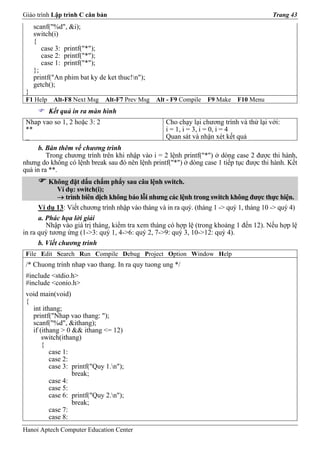 Giáo trình Lập trình C căn bản                                                             Trang 43
     scanf("%d", &i);
     switch(i)
     {
        case 3: printf("*");
        case 2: printf("*");
        case 1: printf("*");
     };
     printf("An phim bat ky de ket thuc!n");
     getch();
 }
 F1 Help    Alt-F8 Next Msg   Alt-F7 Prev Msg    Alt - F9 Compile   F9 Make   F10 Menu
           Kết quả in ra màn hình
 Nhap vao so 1, 2 hoặc 3: 2                         Cho chạy lại chương trình và thử lại với:
 **                                                 i = 1, i = 3, i = 0, i = 4
 _                                                  Quan sát và nhận xét kết quả
      b. Bàn thêm về chương trình
         Trong chương trình trên khi nhập vào i = 2 lệnh printf("*") ở dòng case 2 được thi hành,
nhưng do không có lệnh break sau đó nên lệnh printf("*") ở dòng case 1 tiếp tục được thi hành. Kết
quả in ra **.
         Không đặt dấu chấm phẩy sau câu lệnh switch.
            Ví dụ: switch(i);
            → trình biên dịch không báo lỗi nhưng các lệnh trong switch không được thực hiện.
      Ví dụ 13: Viết chương trình nhập vào tháng và in ra quý. (tháng 1 -> quý 1, tháng 10 -> quý 4)
      a. Phác họa lời giải
         Nhập vào giá trị tháng, kiểm tra xem tháng có hợp lệ (trong khoảng 1 đến 12). Nếu hợp lệ
in ra quý tương ứng (1->3: quý 1, 4->6: quý 2, 7->9: quý 3, 10->12: quý 4).
      b. Viết chương trình
 File Edit Search Run Compile Debug Project Option Window Help
 /* Chuong trinh nhap vao thang. In ra quy tuong ung */
 #include <stdio.h>
 #include <conio.h>
 void main(void)
 {
   int ithang;
   printf("Nhap vao thang: ");
   scanf("%d", &ithang);
   if (ithang > 0 && ithang <= 12)
       switch(ithang)
       {
          case 1:
          case 2:
          case 3: printf("Quy 1.n");
                  break;
          case 4:
          case 5:
          case 6: printf("Quy 2.n");
                  break;
          case 7:
          case 8:
Hanoi Aptech Computer Education Center
 
