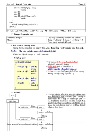Giáo trình Lập trình C căn bản                                                                    Trang 44
           case 9: printf("Quy 3.n");
                    break;
           case 10:
           case 11:
           case 12:printf("Quy 4.n");
                    break;
        };
     else
        printf("Thang khong hop le.n");
     getch();
 }
 F1 Help     Alt-F8 Next Msg       Alt-F7 Prev Msg    Alt - F9 Compile   F9 Make    F10 Menu
           Kết quả in ra màn hình
 Nhap vao thang: 4                                       Cho chạy lại chương trình và thử lại với:
 Quy 2.                                                  thang = 7, thang = 1, thang = 13, thang = -4
 _                                                       Quan sát và nhận xét kết quả
       c. Bàn thêm về chương trình
          Trong chương trình trên cấu trúc switch…case được lồng vào trong cấu trúc if dạng 2.
       5.2.3.2   Cấu trúc switch…case…default (switch đủ)
          Chọn thực hiện 1 trong n + 1 lệnh cho trước.
        • Cú pháp lệnh

             switch (biểu thức)                           từ khóa switch, case, break, default
             {                                            phải viết bằng chữ thường
               case giá trị 1 : lệnh 1;                   biểu thức phải là có kết quả là
                                break;                    giá trị nguyên (char, int, long,…)
               case giá trị 2 : lệnh 2;                   Lệnh 1, 2…n có thể gồm nhiều lệnh, nhưng
                                break;                    không cần đặt trong cặp dấu { }
               …
               case giá trị n : lệnh n;
                                break;
               default        : lệnh;
                                [break;]
             }

        • Lưu đồ
                                                           Khi giá trị của biểu thức bằng giá trị i thì lệnh
       Vào
                                                          i sẽ được thực hiện. Nếu sau lệnh i không có
                                                          lệnh break thì sẽ tiếp tục thực hiện lệnh i +
     Biểu thức                                            1…Ngược lại thoát khỏi cấu trúc switch. Nếu
       ...                                                giá trị biểu thức không trùng với bất kỳ giá trị
                                                          i nào thì lệnh tương ứng với từ khóa default
                                    Đúng
                   = giá trị 1 ?             lệnh 1       sẽ được thực hiện.

                                                         Có
                                            break ?
                                                Không
                                    Đúng
                   = giá trị 2 ?             lệnh 2

Hanoi Aptech Computer Education Center break ?           Có

                                                 Không
 