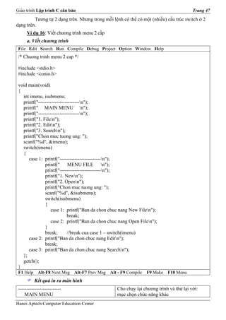 Giáo trình Lập trình C căn bản                                                           Trang 47
         Tương tự 2 dạng trên. Nhưng trong mỗi lệnh có thể có một (nhiều) cấu trúc switch ở 2
dạng trên.
      Ví dụ 16: Viết chương trình menu 2 cấp
      a. Viết chương trình
 File Edit Search Run Compile Debug Project Option Window Help
 /* Chuong trinh menu 2 cap */

 #include <stdio.h>
 #include <conio.h>

 void main(void)
 {
   int imenu, isubmenu;
   printf("-------------------------n");
   printf(" MAIN MENU n");
   printf("-------------------------n");
   printf("1. Filen");
   printf("2. Editn");
   printf("3. Searchn");
   printf("Chon muc tuong ung: ");
   scanf("%d", &imenu);
   switch(imenu)
   {
      case 1: printf("-------------------------n");
               printf(" MENU FILE n");
               printf("-------------------------n");
               printf("1. Newn");
               printf("2. Openn");
               printf("Chon muc tuong ung: ");
               scanf("%d", &isubmenu);
               switch(isubmenu)
               {
                  case 1: printf("Ban da chon chuc nang New Filen");
                            break;
                  case 2: printf("Ban da chon chuc nang Open Filen");
               }
               break;       //break cua case 1 – switch(imenu)
      case 2: printf("Ban da chon chuc nang Editn");
               break;
      case 3: printf("Ban da chon chuc nang Searchn");
   };
   getch();
 }
 F1 Help    Alt-F8 Next Msg   Alt-F7 Prev Msg   Alt - F9 Compile   F9 Make   F10 Menu
           Kết quả in ra màn hình
 --------------------------                        Cho chạy lại chương trình và thử lại với:
     MAIN MENU                                     mục chọn chức năng khác
Hanoi Aptech Computer Education Center
 