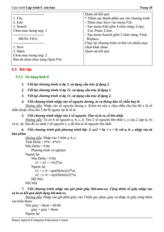 Giáo trình Lập trình C căn bản                                                           Trang 48

 --------------------------                        Quan sát kết quả.
 1. File                                           * Thêm các thành phần sau vào chương trình:
 2. Edit                                           - Thêm mục Save vào menu File.
 3. Search                                         - Tạo menu Edit gồm 4 chức năng: Copy,
 Chon muc tuong ung: 1                               Cut, Paste, Clear.
 --------------------------                        - Tạo menu Search gồm 2 chức năng: Find,
     MENU FILE                                       Replace.
 --------------------------                        Chạy lại chương trình và thử với nhiều mục
 1. New                                            chọn khác nhau.
 2. Open                                           Quan sát kết quả.
 Chon muc tuong ung: 2
 Ban da chon chuc nang Open File
 _
5.3 Bài tập

  5.3.1 Sử dụng lệnh if

      1. Viết lại chương trình ví dụ 3, sử dụng cấu trúc if dạng 2.
      2. Viết lại chương trình ví dụ 11, sử dụng cấu trúc if dạng 1.
      3. Viết lại chương trình ví dụ 11, sử dụng cấu trúc if dạng 2.
       4. Viết chương trình nhập vào số nguyên dương, in ra thông báo số chẵn hay lẻ.
         Hướng dẫn: Nhập vào số nguyên dương x. Kiểm tra nếu x chia chẵn cho hai thì x là số
chẵn (hoặc chia cho 2 dư 0) ngược lại là số lẻ.
        5. Viết chương trình nhập vào 4 số nguyên. Tìm và in ra số lớn nhất.
           Hướng dẫn: Ta có 4 số nguyên a, b, c, d. Tìm 2 số nguyên lớn nhất x, y của 2 cặp (a, b)
và (c, d). Sau đó so sánh 2 số nguyên x, y để tìm ra số nguyên lớn nhất.
      6. Viết chương trình giải phương trình bậc 2: ax2 + bx + c = 0, với a, b, c nhập vào từ
bàn phím.
        Hướng dẫn: Nhập vào 3 biến a, b, c.
        Tính Delta = b*b - 4*a*c
        Nếu Delta < 0 thì
            Phương trình vô nghiệm
        Ngược lại
            Nếu Delta = 0 thì
               x1 = x2 = - b/(2*a)
            Ngược lại
               x1 = (- b - sqrt(Delta))/(2*a)
               x2 = (- b + sqrt(Delta))/(2*a)
            Hết Nếu
        Hết Nếu
       7. Viết chương trình nhập vào giờ phút giây (hh:mm:ss). Cộng thêm số giây nhập vào
và in ra kết quả dưới dạng hh:mm:ss.
          Hướng dẫn: Nhập vào giờ phút giây vào 3 biến gio, phut, giay và nhập và giây công thêm
vào biến them:
          Nếu giay + them < 60 thì
              giay = giay + them
          Ngược lại
Hanoi Aptech Computer Education Center
 