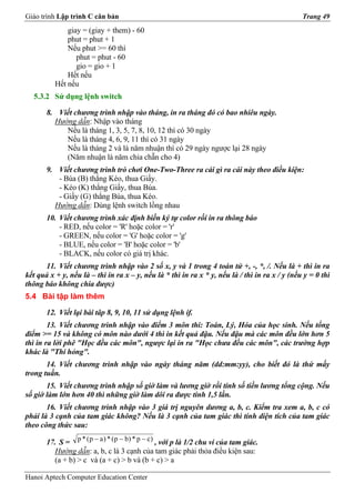 Giáo trình Lập trình C căn bản                                                                  Trang 49
              giay = (giay + them) - 60
              phut = phut + 1
              Nếu phut >= 60 thì
                 phut = phut - 60
                 gio = gio + 1
              Hết nếu
          Hết nếu
  5.3.2 Sử dụng lệnh switch

       8. Viết chương trình nhập vào tháng, in ra tháng đó có bao nhiêu ngày.
         Hướng dẫn: Nhập vào tháng
            Nếu là tháng 1, 3, 5, 7, 8, 10, 12 thì có 30 ngày
            Nếu là tháng 4, 6, 9, 11 thì có 31 ngày
            Nếu là tháng 2 và là năm nhuận thì có 29 ngày ngược lại 28 ngày
            (Năm nhuận là năm chia chẵn cho 4)
       9. Viết chương trình trò chơi One-Two-Three ra cái gì ra cái này theo điều kiện:
          - Búa (B) thắng Kéo, thua Giấy.
          - Kéo (K) thắng Giấy, thua Búa.
          - Giấy (G) thắng Búa, thua Kéo.
         Hướng dẫn: Dùng lệnh switch lồng nhau
       10. Viết chương trình xác định biến ký tự color rồi in ra thông báo
           - RED, nếu color = 'R' hoặc color = 'r'
           - GREEN, nếu color = 'G' hoặc color = 'g'
           - BLUE, nếu color = 'B' hoặc color = 'b'
           - BLACK, nếu color có giá trị khác.
      11. Viết chương trình nhập vào 2 số x, y và 1 trong 4 toán tử +, -, *, /. Nếu là + thì in ra
kết quả x + y, nếu là – thì in ra x – y, nếu là * thì in ra x * y, nếu là / thì in ra x / y (nếu y = 0 thì
thông báo không chia được)
5.4 Bài tập làm thêm

       12. Viết lại bài tâp 8, 9, 10, 11 sử dụng lệnh if.
        13. Viết chương trình nhập vào điểm 3 môn thi: Toán, Lý, Hóa của học sinh. Nếu tổng
điểm >= 15 và không có môn nào dưới 4 thì in kết quả đậu. Nếu đậu mà các môn đều lớn hơn 5
thì in ra lời phê "Học đều các môn", ngược lại in ra "Học chưa đều các môn", các trường hợp
khác là "Thi hỏng".
       14. Viết chương trình nhập vào ngày tháng năm (dd:mm:yy), cho biết đó là thứ mấy
trong tuần.
       15. Viết chương trình nhập số giờ làm và lương giờ rồi tính số tiền lương tổng cộng. Nếu
số giờ làm lớn hơn 40 thì những giờ làm dôi ra được tính 1,5 lần.
       16. Viết chương trình nhập vào 3 giá trị nguyên dương a, b, c. Kiểm tra xem a, b, c có
phải là 3 cạnh của tam giác không? Nếu là 3 cạnh của tam giác thì tính diện tích của tam giác
theo công thức sau:

       17. S = p * ( p − a ) * ( p − b) * p − c) , với p là 1/2 chu vi của tam giác.
         Hướng dẫn: a, b, c là 3 cạnh của tam giác phải thỏa điều kiện sau:
         (a + b) > c và (a + c) > b và (b + c) > a

Hanoi Aptech Computer Education Center
 