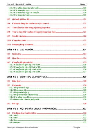 Giáo trình Lập trình C căn bản                                                                                                           Trang 5
   13.4.2 Các phím thao tác trên khối........................................................................................ 120
   13.4.3 Các thao tác xóa ........................................................................................................... 120
   13.4.4 Các thao tác copy, di chuyển....................................................................................... 120
   13.4.5 Các thao tác khác ......................................................................................................... 120

13.5      Ghi một khối ra đĩa ......................................................................................................... 121

13.6      Chèn nội dung file từ đĩa vào vị trí con trỏ ................................................................... 121

13.7      Tìm kiếm văn bản trong nội dung soạn thảo ................................................................ 121

13.8      Tìm và thay thế văn bản trong nội dung soạn thảo ...................................................... 121

13.9      Sửa lỗi cú pháp ................................................................................................................. 122

13.10 Chạy từng bước ............................................................................................................... 122

13.11 Sử dụng Help (Giúp đỡ) .................................................................................................. 122

BÀI 14 : CÁC HỆ ĐẾM ........................................................................................ 124

14.1      Khái niệm ......................................................................................................................... 124

14.2      Quy tắc .............................................................................................................................. 124

14.3 Chuyển đổi giữa các hệ ................................................................................................... 125
  14.3.1 Chuyển đổi giữa hệ 2 và hệ 10 .................................................................................... 125
  14.3.2 Chuyển đổi giữa hệ 8 và hệ 10 .................................................................................... 126
  14.3.3 Chuyển đổi giữa hệ 16 và hệ 10 .................................................................................. 126
  14.3.4 Chuyển đổi giữa hệ 2 và hệ 16 .................................................................................... 127

BÀI 15 : BIỂU THỨC VÀ PHÉP TOÁN ............................................................... 128

15.1      Biểu thức ........................................................................................................................... 128

15.2 Phép toán .......................................................................................................................... 128
  15.2.1 Phép toán số học ........................................................................................................... 128
  15.2.2 Phép quan hệ ................................................................................................................ 128
  15.2.3 Phép toán luận lý.......................................................................................................... 129
  15.2.4 Phép toán trên bit (bitwise) ......................................................................................... 129
  15.2.5 Các phép toán khác...................................................................................................... 130
  15.2.6 Độ ưu tiên của các phép toán ...................................................................................... 130

15.3      Bài tập ............................................................................................................................... 130

BÀI 16 : MỘT SỐ HÀM CHUẨN THƯỜNG DÙNG............................................. 132

16.1 Các hàm chuyển đổi dữ liệu ........................................................................................... 132
  16.1.1 atof ................................................................................................................................. 132
  16.1.2 atoi ................................................................................................................................. 132
  16.1.3 itoa ................................................................................................................................. 132
  16.1.4 tolower ........................................................................................................................... 132

HanoiAptech Computer Education Center                                                                                       Thanghv
 