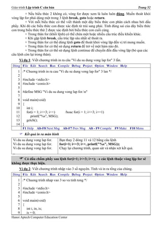 Giáo trình Lập trình C căn bản                                                           Trang 52
          + Nếu biểu thức 2 không có, vòng for được xem là luôn luôn đúng. Muốn thoát khỏi
vòng lặp for phải dùng một trong 3 lệnh break, goto hoặc return.
         + Với mỗi biểu thức có thể viết thành một dãy biểu thức con phân cách nhau bởi dấu
phẩy. Khi đó các biểu thức con được xác định từ trái sang phải. Tính đúng sai của dãy biểu thức
con trong biểu thức thứ 2 được xác định bởi biểu thức con cuối cùng.
         + Trong thân for (khối lệnh) có thể chứa một hoặc nhiều cấu trúc điều khiển khác.
         + Khi gặp lệnh break, cấu trúc lặp sâu nhất sẽ thoát ra.
         + Trong thân for có thể dùng lệnh goto để thoát khỏi vòng lặp đến vị trí mong muốn.
         + Trong thân for có thể sử dụng return để trở về một hàm nào đó.
         + Trong thân for có thể sử dụng lệnh continue để chuyển đến đầu vòng lặp (bỏ qua các
câu lệnh còn lại trong thân).
     Ví dụ 1: Viết chương trình in ra câu "Vi du su dung vong lap for" 3 lần.
Dòng File Edit Search Run Compile Debug Project Option Window Help
    1   /* Chuong trinh in ra cau "Vi du su dung vong lap for" 3 lan */
    2
    3   #include <stdio.h>
    4   #include <conio.h>
    5
    6   #define MSG "Vi du su dung vong lap for.n"
    7
    8   void main(void)
    9   {
   10     int i;
   11     for(i = 1; i<=3; i++)       /hoac for(i = 1; i<=3; i+=1)
   12        printf("%s", MSG);
   13     getch();
   14   }
        F1 Help   Alt-F8 Next Msg   Alt-F7 Prev Msg     Alt - F9 Compile   F9 Make   F10 Menu
         Kết quả in ra màn hình
 Vi du su dung vong lap for.      Bạn thay 2 dòng 11 và 12 bằng câu lệnh
 Vi du su dung vong lap for.      for(i=1; i<=3; i++, printf("%s", MSG));
 Vi du su dung vong lap for.      Chạy lại chương trình, quan sát và nhận xét kết quả.
 _
       Có dấu chấm phẩy sau lệnh for(i=1; i<=3; i++); → các lệnh thuộc vòng lặp for sẽ
không được thực hiện.
     Ví dụ 2: Viết chương trình nhập vào 3 số nguyên. Tính và in ra tổng của chúng.
Dòng File Edit Search Run Compile Debug Project Option Window Help
    1   /* Chuong trinh nhap vao 3 so va tinh tong */
    2
    3   #include <stdio.h>
    4   #include <conio.h>
    5
    6   void main(void)
    7   {
    8     int i, in, is;
    9     is = 0;
Hanoi Aptech Computer Education Center
 