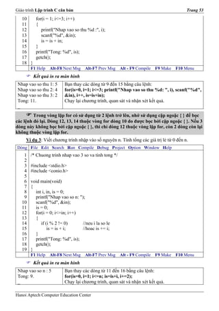 Giáo trình Lập trình C căn bản                                                           Trang 53
   10      for(i = 1; i<=3; i++)
   11      {
   12         printf("Nhap vao so thu %d :", i);
   13         scanf("%d", &in);
   14         is = is + in;
   15      }
   16      printf("Tong: %d", is);
   17      getch();
   18 }
        F1 Help   Alt-F8 Next Msg    Alt-F7 Prev Msg    Alt - F9 Compile   F9 Make   F10 Menu
          Kết quả in ra màn hình
 Nhap vao so thu 1: 5     Bạn thay các dòng từ 9 đến 15 bằng câu lệnh:
 Nhap vao so thu 2: 4     for(is=0, i=1; i<=3; printf("Nhap vao so thu %d: ", i), scanf("%d",
 Nhap vao so thu 3: 2     &in), i++, is=is+in);
 Tong: 11.                Chạy lại chương trình, quan sát và nhận xét kết quả.
 _
         Trong vòng lặp for có sử dụng từ 2 lệnh trở lên, nhớ sử dụng cặp ngoặc { } để bọc
các lệnh đó lại. Dòng 12, 13, 14 thuộc vòng for dòng 10 do được bọc bởi cặp ngoặc { }. Nếu 3
dòng này không bọc bởi cặp ngoặc { }, thì chỉ dòng 12 thuộc vòng lặp for, còn 2 dòng còn lại
không thuộc vòng lặp for.
     Ví dụ 3: Viết chương trình nhập vào số nguyên n. Tính tổng các giá trị lẻ từ 0 đến n.
Dòng File Edit Search Run Compile Debug Project Option Window Help
    1   /* Chuong trinh nhap vao 3 so va tinh tong */
    2
    3   #include <stdio.h>
    4   #include <conio.h>
    5
    6   void main(void)
    7   {
    8     int i, in, is = 0;
    9     printf("Nhap vao so n: ");
   10     scanf("%d", &in);
   11     is = 0;
   12     for(i = 0; i<=in; i++)
   13     {
   14        if (i % 2 != 0)       //neu i la so le
   15            is = is + i;      //hoac is += i;
   16     }
   17     printf("Tong: %d", is);
   18     getch();
   19   }
        F1 Help   Alt-F8 Next Msg    Alt-F7 Prev Msg    Alt - F9 Compile   F9 Make   F10 Menu
          Kết quả in ra màn hình
 Nhap vao so n : 5        Bạn thay các dòng từ 11 đến 16 bằng câu lệnh:
 Tong: 9.                 for(is=0, i=1; i<=n; is=is+i, i+=2);
 _                        Chạy lại chương trình, quan sát và nhận xét kết quả.

Hanoi Aptech Computer Education Center
 