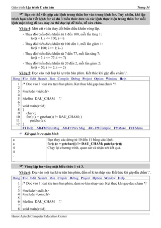 Giáo trình Lập trình C căn bản                                                                  Trang 54

        Bạn có thể viết gộp các lệnh trong thân for vào trong lệnh for. Tuy nhiên, khi lập
trình bạn nên viết lệnh for có đủ 3 biểu thức đơn và các lệnh thực hiện trong thân for mỗi
lệnh một dòng để sau này có thể đọc lại dễ hiểu, dễ sửa chữa.
      Ví dụ 4: Một vài ví dụ thay đổi biến điều khiển vòng lặp.
          - Thay đổi biến điều khiển từ 1 đến 100, mỗi lần tăng 1:
               for(i = 1; i <= 100; i++)
          - Thay đổi biến điều khiển từ 100 đến 1, mỗi lần giảm 1:
               for(i = 100; i >= 1; i--)
          - Thay đổi biến điều khiển từ 7 đến 77, mỗi lần tăng 7:
               for(i = 7; i <= 77; i += 7)
          - Thay đổi biến điều khiển từ 20 đến 2, mỗi lần giảm 2:
               for(i = 20; i >= 2; i –= 2)
      Ví dụ 5: Đọc vào một loạt kí tự trên bàn phím. Kết thúc khi gặp dấu chấm '.' .
Dòng File Edit Search Run Compile Debug Project Option Window Help
      1   /* Doc vao 1 loat ktu tren ban phim. Ket thuc khi gap dau cham */
      2
      3   #include <stdio.h>
      4
      5   #define DAU_CHAM          '.'
      6
      7   void main(void)
      8   {
      9     char c;
     10     for(; (c = getchar()) != DAU_CHAM; )
     11        putchar(c);
     12   }
          F1 Help   Alt-F8 Next Msg       Alt-F7 Prev Msg   Alt - F9 Compile   F9 Make    F10 Menu
           Kết quả in ra màn hình
 a                          Bạn thay các dòng từ 10 đến 11 bằng câu lệnh:
 a                          for(; (c = getchar()) != DAU_CHAM; putchar(c));
 4                          Chạy lại chương trình, quan sát và nhận xét kết quả.
 4
 .
 _
           Vòng lặp for vắng mặt biểu thức 1 và 3.
      Ví dụ 6: Đọc vào một loạt kí tự trên bàn phím, đếm số kí tự nhập vào. Kết thúc khi gặp dấu chấm '.' .
Dòng File Edit Search Run Cmpile Debug Project Option Window Help
      1   /* Doc vao 1 loat ktu tren ban phim, dem so ktu nhap vao. Ket thuc khi gap dau cham */
      2
      3   #include <stdio.h>
      4   #include <conio.h>
      5
      6   #define DAU_CHAM          '.'
      7
      8   void main(void)

Hanoi Aptech Computer Education Center
 