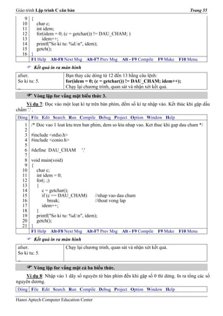 Giáo trình Lập trình C căn bản                                                             Trang 55
    9 {
   10   char c;
   11   int idem;
   12   for(idem = 0; (c = getchar()) != DAU_CHAM; )
   13      idem++;
   14   printf("So ki tu: %d.n", idem);
   15   getch();
   16 }
        F1 Help   Alt-F8 Next Msg       Alt-F7 Prev Msg   Alt - F9 Compile   F9 Make   F10 Menu
         Kết quả in ra màn hình
 afser.                  Bạn thay các dòng từ 12 đến 13 bằng câu lệnh:
 So ki tu: 5.            for(idem = 0; (c = getchar()) != DAU_CHAM; idem++);
 _                       Chạy lại chương trình, quan sát và nhận xét kết quả.
         Vòng lặp for vắng mặt biểu thức 3.
    Ví dụ 7: Đọc vào một loạt kí tự trên bàn phím, đếm số kí tự nhập vào. Kết thúc khi gặp dấu
chấm '.' .
Dòng File Edit Search Run Compile Debug Project Option Window Help
    1   /* Doc vao 1 loat ktu tren ban phim, dem so ktu nhap vao. Ket thuc khi gap dau cham */
    2
    3   #include <stdio.h>
    4   #include <conio.h>
    5
    6   #define DAU_CHAM          '.'
    7
    8   void main(void)
    9   {
   10     char c;
   11     int idem = 0;
   12     for(; ;)
   13     {
   14        c = getchar();
   15        if (c == DAU_CHAM)         //nhap vao dau cham
   16            break;                 //thoat vong lap
   17        idem++;
   18     }
   19     printf("So ki tu: %d.n", idem);
   20     getch();
   21   }
        F1 Help   Alt-F8 Next Msg       Alt-F7 Prev Msg   Alt - F9 Compile   F9 Make   F10 Menu
         Kết quả in ra màn hình
 afser.                  Chạy lại chương trình, quan sát và nhận xét kết quả.
 So ki tu: 5.
 _
         Vòng lặp for vắng mặt cả ba biểu thức.
    Ví dụ 8: Nhập vào 1 dãy số nguyên từ bàn phím đến khi gặp số 0 thì dừng. In ra tổng các số
nguyên dương.
Dòng File Edit Search Run Compile Debug Project Option Window Help

Hanoi Aptech Computer Education Center
 