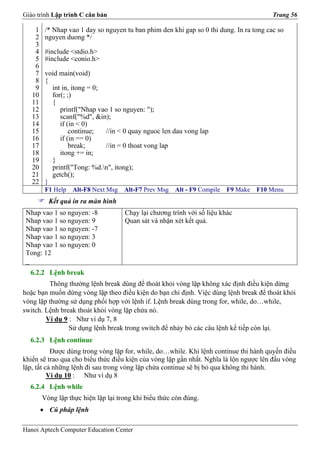 Giáo trình Lập trình C căn bản                                                           Trang 56

    1    /* Nhap vao 1 day so nguyen tu ban phim den khi gap so 0 thi dung. In ra tong cac so
    2    nguyen duong */
    3
    4    #include <stdio.h>
    5    #include <conio.h>
    6
    7    void main(void)
    8    {
    9      int in, itong = 0;
   10      for(; ;)
   11      {
   12         printf("Nhap vao 1 so nguyen: ");
   13         scanf("%d", &in);
   14         if (in < 0)
   15             continue;   //in < 0 quay nguoc len dau vong lap
   16         if (in == 0)
   17             break;      //in = 0 thoat vong lap
   18         itong += in;
   19      }
   20      printf("Tong: %d.n", itong);
   21      getch();
   22    }
         F1 Help   Alt-F8 Next Msg   Alt-F7 Prev Msg   Alt - F9 Compile   F9 Make   F10 Menu
          Kết quả in ra màn hình
 Nhap vao 1 so nguyen: -8            Chạy lại chương trình với số liệu khác
 Nhap vao 1 so nguyen: 9             Quan sát và nhận xét kết quả.
 Nhap vao 1 so nguyen: -7
 Nhap vao 1 so nguyen: 3
 Nhap vao 1 so nguyen: 0
 Tong: 12
 _
  6.2.2 Lệnh break
         Thông thường lệnh break dùng để thoát khỏi vòng lặp không xác định điều kiện dừng
hoặc bạn muốn dừng vòng lặp theo điều kiện do bạn chỉ định. Việc dùng lệnh break để thoát khỏi
vòng lặp thường sử dụng phối hợp với lệnh if. Lệnh break dùng trong for, while, do…while,
switch. Lệnh break thoát khỏi vòng lặp chứa nó.
        Ví dụ 9 : Như ví dụ 7, 8
                Sử dụng lệnh break trong switch để nhảy bỏ các câu lệnh kế tiếp còn lại.
  6.2.3 Lệnh continue
           Được dùng trong vòng lặp for, while, do…while. Khi lệnh continue thi hành quyền điều
khiển sẽ trao qua cho biểu thức điều kiện của vòng lặp gần nhất. Nghĩa là lộn ngược lên đầu vòng
lặp, tất cả những lệnh đi sau trong vòng lặp chứa continue sẽ bị bỏ qua không thi hành.
          Ví dụ 10 : Như ví dụ 8
  6.2.4 Lệnh while
        Vòng lặp thực hiện lặp lại trong khi biểu thức còn đúng.
        • Cú pháp lệnh

Hanoi Aptech Computer Education Center
 
