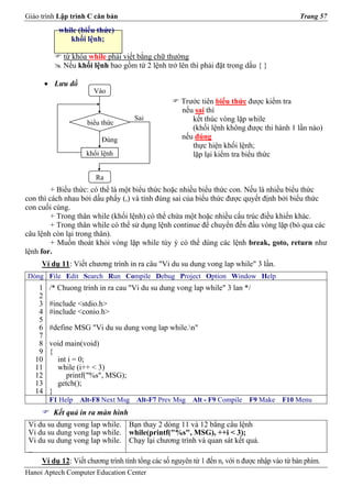 Giáo trình Lập trình C căn bản                                                                Trang 57
            while (biểu thức)
               khối lệnh;

             từ khóa while phải viết bằng chữ thường
             Nếu khối lệnh bao gồm từ 2 lệnh trở lên thì phải đặt trong dấu { }

        • Lưu đồ
                       Vào
                                                     Trước tiên biểu thức được kiểm tra
                                                     nếu sai thì
                                     Sai                kết thúc vòng lặp while
                     biểu thức
                                                        (khối lệnh không được thi hành 1 lần nào)
                         Đúng                        nếu đúng
                                                        thực hiện khối lệnh;
                    khối lệnh                           lặp lại kiểm tra biểu thức

                       Ra
         + Biểu thức: có thể là một biểu thức hoặc nhiều biểu thức con. Nếu là nhiều biểu thức
con thì cách nhau bởi dấu phẩy (,) và tính đúng sai của biểu thức được quyết định bởi biểu thức
con cuối cùng.
         + Trong thân while (khối lệnh) có thể chứa một hoặc nhiều cấu trúc điều khiển khác.
         + Trong thân while có thể sử dụng lệnh continue để chuyển đến đầu vòng lặp (bỏ qua các
câu lệnh còn lại trong thân).
         + Muốn thoát khỏi vòng lặp while tùy ý có thể dùng các lệnh break, goto, return như
lệnh for.
     Ví dụ 11: Viết chương trình in ra câu "Vi du su dung vong lap while" 3 lần.
Dòng File Edit Search Run Compile Debug Project Option Window Help
    1    /* Chuong trinh in ra cau "Vi du su dung vong lap while" 3 lan */
    2
    3    #include <stdio.h>
    4    #include <conio.h>
    5
    6    #define MSG "Vi du su dung vong lap while.n"
    7
    8    void main(void)
    9    {
   10      int i = 0;
   11      while (i++ < 3)
   12         printf("%s", MSG);
   13      getch();
   14    }
         F1 Help   Alt-F8 Next Msg   Alt-F7 Prev Msg    Alt - F9 Compile    F9 Make    F10 Menu
          Kết quả in ra màn hình
 Vi du su dung vong lap while.     Bạn thay 2 dòng 11 và 12 bằng câu lệnh
 Vi du su dung vong lap while.     while(printf("%s", MSG), ++i < 3);
 Vi du su dung vong lap while.     Chạy lại chương trình và quan sát kết quả.
 _
     Ví dụ 12: Viết chương trình tính tổng các số nguyên từ 1 đến n, với n được nhập vào từ bàn phím.
Hanoi Aptech Computer Education Center
 