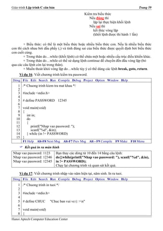 Giáo trình Lập trình C căn bản                                                             Trang 59
                                                    Kiểm tra biểu thức
                                                       Nếu đúng thì
                                                         lặp lại thực hiện khối lệnh
                                                       Nếu sai thì
                                                         kết thúc vòng lặp
                                                         (khối lệnh được thi hành 1 lần)

        + Biểu thức: có thể là một biểu thức hoặc nhiều biểu thức con. Nếu là nhiều biểu thức
con thì cách nhau bởi dấu phẩy (,) và tính đúng sai của biểu thức được quyết định bởi biểu thức
con cuối cùng.
        + Trong thân do…while (khối lệnh) có thể chứa một hoặc nhiều cấu trúc điều khiển khác.
        + Trong thân do…while có thể sử dụng lệnh continue để chuyển đến đầu vòng lặp (bỏ
qua các câu lệnh còn lại trong thân).
        + Muốn thoát khỏi vòng lặp do…while tùy ý có thể dùng các lệnh break, goto, return.
     Ví dụ 16: Viết chương trình kiểm tra password.
Dòng File Edit Search Run Compile Debug Project Option Window Help
    1   /* Chuong trinh kiem tra mat khau */
    2
    3   #include <stdio.h>
    4
    5   # define PASSWORD 12345
    6
    7   void main(void)
    8   {
    9     int in;
   10     do
   11     {
   12        printf("Nhap vao password: ");
   13        scanf("%d", &in);
   14     } while (in != PASSWORD)
   15   }
        F1 Help   Alt-F8 Next Msg     Alt-F7 Prev Msg   Alt - F9 Compile   F9 Make   F10 Menu
         Kết quả in ra màn hình
 Nhap vao password: 1123         Bạn thay các dòng từ 10 đến 14 bằng câu lệnh:
 Nhap vao password: 12346        do{}while(printf("Nhap vao password: "), scanf("%d", &in),
 Nhap vao password: 12345        in != PASSWORD);
                                 Chạy lại chương trình và quan sát kết quả.

     Ví dụ 17: Viết chương trình nhập vào năm hiện tại, năm sinh. In ra tuoi.
Dòng File Edit Search Run Compile Debug Project Option Window Help
    1   /* Chuong trinh in tuoi */
    2
    3   #include <stdio.h>
    4
    5   # define CHUC        "Chuc ban vui ve (: >n"
    6
    7   void main(void)
    8   {
Hanoi Aptech Computer Education Center
 