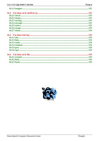 Giáo trình Lập trình C căn bản                                                                                                          Trang 6
   16.1.5 toupper .......................................................................................................................... 132

16.2 Các hàm xử lý chuỗi ký tự .............................................................................................. 133
  16.2.1 strcat .............................................................................................................................. 133
  16.2.2 strcpy ............................................................................................................................. 133
  16.2.3 strcmp............................................................................................................................ 133
  16.2.4 strcmpi .......................................................................................................................... 133
  16.2.5 strlwr ............................................................................................................................. 133
  16.2.6 strupr............................................................................................................................. 133
  16.2.7 strlen .............................................................................................................................. 134

16.3 Các hàm toán học ............................................................................................................ 134
  16.3.1 abs .................................................................................................................................. 134
  16.3.2 labs................................................................................................................................. 134
  16.3.3 rand ............................................................................................................................... 134
  16.3.4 random .......................................................................................................................... 134
  16.3.5 pow ................................................................................................................................ 134
  16.3.6 sqrt ................................................................................................................................. 134

16.4 Các hàm xử lý file ............................................................................................................ 135
  16.4.1 rewind............................................................................................................................ 135
  16.4.2 ftell ................................................................................................................................. 135
  16.4.3 fseek ............................................................................................................................... 135




HanoiAptech Computer Education Center                                                                                      Thanghv
 