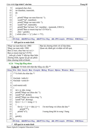 Giáo trình Lập trình C căn bản                                                          Trang 60
    9      unsigned char choi;
   10      int inamhtai, inamsinh;
   11      do
   12      {
   13         printf("Nhap vao nam hien tai: ");
   14         scanf("%d", inamhtai);
   15         printf("Nhap vao nam sinh: ");
   16         scanf("%d", inamsinh);
   17         printf("Ban %d tuoi, %s", inamhtai – inamsinh, CHUC);
   18         printf("Ban co muon tiep tuc? (Y/N)n");
   19         choi = getch();
   20      } while (choi == 'y' || choi == 'Y');
   21 }
        F1 Help   Alt-F8 Next Msg    Alt-F7 Prev Msg   Alt - F9 Compile   F9 Make   F10 Menu
          Kết quả in ra màn hình
 Nhap vao nam hien tai: 2002           Bạn lại chương trình với số liệu khác.
 Nhap vao nam sinh: 1980               Quan sát, đánh giá và nhận xét kết quả.
 Ban 22 tuoi, chuc ban vui ve (:>
 Ban co muon tiep tuc? (Y/N)
 _ (nếu gõ y hoặc Y tiếp tục thực hiện
 chương trình, ngược lại gõ các phím
 khác chương trình sẽ thoát)
  6.2.6 Vòng lặp lồng nhau
     Ví dụ 18: Vẽ hình chữ nhật đặc bằng các dấu '*'
Dòng File Edit Search Run Compile Debug Project Option Window Help
    1   /* Ve hinh chu nhat dac */
    2
    3   #include <stdio.h>
    4   #include <conio.h>
    5
    6   void main(void)
    7   {
    8     int i, ij, idai, irong;
    9     printf("Nhap vao chieu dai: ");
   10     scanf("%d", &idai);
   11     printf("Nhap vao chieu rong: ");
   12     scanf("%d", &irong);
   13     for (i = 1; i <= irong; i++)
   14     {
   15        for (ij = 1; ij <= idai; ij++) //in mot hang voi chieu dai dau *
   16            printf("*");
   17        printf("n");                  //xuong dong khi in xong 1 hang
   18     }
   19     getch();
   20   }
        F1 Help   Alt-F8 Next Msg    Alt-F7 Prev Msg   Alt - F9 Compile   F9 Make   F10 Menu
          Kết quả in ra màn hình
Hanoi Aptech Computer Education Center
 