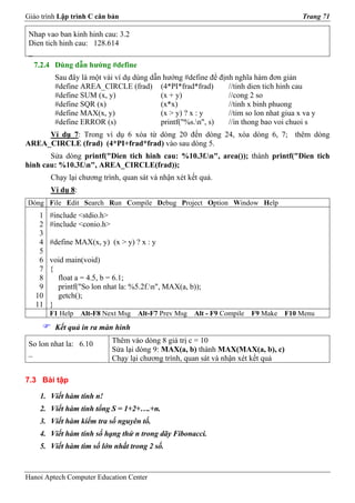 Giáo trình Lập trình C căn bản                                                          Trang 71

 Nhap vao ban kinh hinh cau: 3.2
 Dien tich hinh cau: 128.614
 _
  7.2.4 Dùng dẫn hướng #define
         Sau đây là một vài ví dụ dùng dẫn hướng #define để định nghĩa hàm đơn giản
         #define AREA_CIRCLE (frad) (4*PI*frad*frad)           //tinh dien tich hinh cau
         #define SUM (x, y)               (x + y)              //cong 2 so
         #define SQR (x)                  (x*x)                //tinh x binh phuong
         #define MAX(x, y)                (x > y) ? x : y      //tim so lon nhat giua x va y
         #define ERROR (s)                printf("%s.n", s)   //in thong bao voi chuoi s
     Ví dụ 7: Trong ví dụ 6 xóa từ dòng 20 đến dòng 24, xóa dòng 6, 7; thêm dòng
AREA_CIRCLE (frad) (4*PI+frad*frad) vào sau dòng 5.
       Sửa dòng printf("Dien tich hinh cau: %10.3f.n", area()); thành printf("Dien tich
hinh cau: %10.3f.n", AREA_CIRCLE(frad));
        Chạy lại chương trình, quan sát và nhận xét kết quả.
        Ví dụ 8:
Dòng File Edit Search Run Compile Debug Project Option Window Help
    1   #include <stdio.h>
    2   #include <conio.h>
    3
    4   #define MAX(x, y) (x > y) ? x : y
    5
    6   void main(void)
    7   {
    8     float a = 4.5, b = 6.1;
    9     printf("So lon nhat la: %5.2f.n", MAX(a, b));
   10     getch();
   11   }
        F1 Help    Alt-F8 Next Msg   Alt-F7 Prev Msg   Alt - F9 Compile   F9 Make   F10 Menu
         Kết quả in ra màn hình

 So lon nhat la: 6.10        Thêm vào dòng 8 giá trị c = 10
 _                           Sửa lại dòng 9: MAX(a, b) thành MAX(MAX(a, b), c)
                             Chạy lại chương trình, quan sát và nhận xét kết quả

7.3 Bài tập

    1. Viết hàm tính n!
    2. Viết hàm tính tổng S = 1+2+….+n.
    3. Viết hàm kiểm tra số nguyên tố.
    4. Viết hàm tính số hạng thứ n trong dãy Fibonacci.
    5. Viết hàm tìm số lớn nhất trong 2 số.


Hanoi Aptech Computer Education Center
 