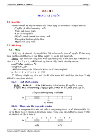 Giáo trình Lập trình C căn bản                                                          Trang 72


                                         Bài 8 :
                                    MẢNG VÀ CHUỖI

8.1 Mục tiêu
     Sau khi hoàn tất bài này học viên sẽ hiểu và vận dụng các kiến thức kĩ năng cơ bản sau:
       - Ý nghĩa, cách khai báo mảng, chuỗi.
       - Nhập, xuất mảng, chuỗi.
       - Khởi tạo mảng chuỗi.
       - Một số kỹ thuật thao tác trên mảng, chuỗi.
       - Dùng mảng làm tham số cho hàm.
       - Một số hàm xử lý chuỗi
8.2 Nội dung

  8.2.1 Mảng
      Là tập hợp các phần tử có cùng dữ liệu. Giả sử bạn muốn lưu n số nguyên để tính trung
bình, bạn không thể khai báo n biến để lưu n giá trị rồi sau đó tính trung bình.
      Ví dụ 1 : bạn muốn tính trung bình 10 số nguyên nhập vào từ bàn phím, bạn sẽ khai báo 10
biến: a, b, c, d, e, f, g, h, i, j có kiểu int và lập thao tác nhập cho 10 biến này như sau:
      printf("Nhap vao bien a: ");
      scanf("%d", &a);
      10 biến bạn sẽ thực hiện 2 lệnh trên 10 lần, sau đó tính trung bình:
      (a + b + c + d + e + f + g + h + i + j)/10
         Điều này chỉ phù hợp với n nhỏ, còn đối với n lớn thì khó có thể thực hiện được. Vì vậy
khái niệm mảng được sử dụng
     8.2.1.1   Cách khai báo mảng
        Ví dụ 2 : int ia[10]; với int là kiểu mảng, ia là tên mảng, 10 số phần tử mảng
        Ý nghĩa: Khai báo một mảng số nguyên gồm 10 phần tử, mỗi phần tử có kiểu int.

                             Mỗi phần tử trong mảng có kiểu int

                  ia

                                             10 phần tử
     8.2.1.2   Tham chiếu đến từng phần tử mảng
        Sau khi mảng được khai báo, mỗi phần tử trong mảng đều có chỉ số để tham chiếu. Chỉ
  số bắt đầu từ 0 đến n-1 (với n là kích thước mảng). Trong ví dụ trên, ta khai báo mảng 10 phần
  tử thì chỉ số bắt đầu từ 0 đến 9.
                       0     1     2     3    4    5      6     7     8   9
                  ia

                                 ia[2]                        ia[7]

Hanoi Aptech Computer Education Center
 