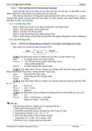 Giáo trình Lập trình C căn bản                                                             Trang 8
     1.2.1.3   Ngôn ngữ lập trình (Programming language)
         Ngôn ngữ lập trình là hệ thống các ký hiệu tuân theo các qui ước về ngữ pháp và ngữ
nghĩa, dùng để xây dựng thành các chương trình cho máy tính.
         Một chương trình được viết bằng một ngôn ngữ lập trình cụ thể (ví dụ Pascal, C…) gọi là
chương trình nguồn, chương trình dịch làm nhiệm vụ dịch chương trình nguồn thành chương
trình thực thi được trên máy tính.
  1.2.2 Các bước lập trình
        Bước 1: Phân tích vấn đề và xác định các đặc điểm. (xác định I-P-O)
        Bước 2: Lập ra giải pháp. (đưa ra thuật giải)
        Bước 3: Cài đặt. (viết chương trình)
        Bước 4: Chạy thử chương trình. (dịch chương trình)
        Bước 5: Kiểm chứng và hoàn thiện chương trình. (thử nghiệm bằng nhiều số liệu và đánh giá)
  1.2.3 Kỹ thuật lập trình

     1.2.3.1   I-P-O Cycle (Input-Pprocess-Output Cycle) (Quy trình nhập-xử lý-xuất)
        Quy trình xử lý cơ bản của máy tính gồm I-P-O.
                       Input                         Output
                                     Process

        Ví dụ 2: Xác định Input, Process, Output của việc làm 1 ly nước chanh nóng
        Input     : ly, đường, chanh, nước nóng, muỗng.
        Process : - cho hỗn hợp đường, chanh, nước nóng vào ly.
                     - dùng muỗng khuấy đều.
        Output    : ly chanh nóng đã sẵn sàng để dùng.
        Ví dụ 3: Xác định Input, Process, Output của chương trình tính tiền lương công nhân
tháng 10/2002 biết rằng lương = lương căn bản * ngày công
        Input      : lương căn bản, ngày công
        Process : nhân lương căn bản với ngày công
        Output     : lương
        Ví dụ 4: Xác định Input, Process, Output của chương trình giải phương trình bậc nhất
ax + b = 0
        Input      : hệ số a, b
        Process : chia – b cho a
        Output     : nghiệm x
        Ví dụ 5: Xác định Input, Process, Output của chương trình tìm số lớn nhất của 2 số a và b.
        Input      : a, b
        Process : Nếu a > b thì Output = a lớn nhất
                     Ngược lại Output = b lớn nhất
     Bài tập
       Xác định Input, Process, Output của các chương trình sau:
       1. Đổi từ tiền VND sang tiền USD.
       2. Tính điểm trung bình của học sinh gồm các môn Toán, Lý, Hóa.
       3. Giải phương trình bậc 2: ax2 + bx + c = 0
       4. Đổi từ độ sang radian và đổi từ radian sang độ
           (công thức α/π = a/180, với α: radian, a: độ)
       5. Kiểm tra 2 số a, b giống nhau hay khác nhau.


HanoiAptech Computer Education Center                                            Thanghv
 
