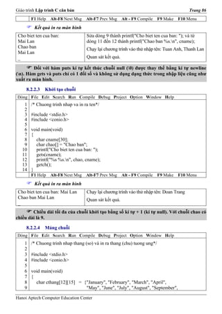 Giáo trình Lập trình C căn bản                                                           Trang 86
        F1 Help   Alt-F8 Next Msg   Alt-F7 Prev Msg     Alt - F9 Compile   F9 Make   F10 Menu
         Kết quả in ra màn hình
 Cho biet ten cua ban:              Sửa dòng 9 thành printf("Cho biet ten cua ban: "); và từ
 Mai Lan                            dòng 11 đến 12 thành printf("Chao ban %s.n", cname);
 Chao ban                           Chạy lại chương trình vào thử nhập tên: Tuan Anh, Thanh Lan
 Mai Lan
 _                                  Quan sát kết quả.

        Đối với hàm puts kí tự kết thúc chuỗi null (0) được thay thế bằng kí tự newline
(n). Hàm gets và puts chỉ có 1 đối số và không sử dụng dạng thức trong nhập liệu cũng như
xuất ra màn hình.

     8.2.2.3   Khởi tạo chuỗi
Dòng File Edit Search Run Compile Debug Project Option Window Help
    1   /* Chuong trinh nhap va in ra ten*/
    2
    3   #include <stdio.h>
    4   #include <conio.h>
    5
    6   void main(void)
    7   {
    8     char cname[30];
    9     char chao[] = "Chao ban";
   10     printf("Cho biet ten cua ban: ");
   11     gets(cname);
   12     printf("%s %s.n", chao, cname);
   13     getch();
   14   }
        F1 Help   Alt-F8 Next Msg   Alt-F7 Prev Msg     Alt - F9 Compile   F9 Make   F10 Menu
         Kết quả in ra màn hình
 Cho biet ten cua ban: Mai Lan      Chạy lại chương trình vào thử nhập tên: Doan Trang
 Chao ban Mai Lan                   Quan sát kết quả.
 _
        Chiều dài tối đa của chuỗi khởi tạo bằng số kí tự + 1 (kí tự null). Với chuỗi chao có
chiều dài là 9.

     8.2.2.4   Mảng chuỗi
Dòng File Edit Search Run Compile Debug Project Option Window Help
    1   /* Chuong trinh nhap thang (so) và in ra thang (chu) tuong ung*/
    2
    3   #include <stdio.h>
    4   #include <conio.h>
    5
    6   void main(void)
    7   {
    8     char cthang[12][15] = {"January", "February", "March", "April",
    9                            "May", "June", "July", "August", "September",

Hanoi Aptech Computer Education Center
 