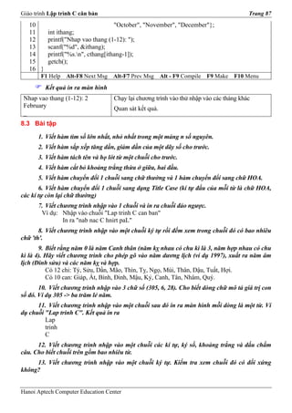 Giáo trình Lập trình C căn bản                                                          Trang 87
   10                              "October", "November", "December"};
   11     int ithang;
   12     printf("Nhap vao thang (1-12): ");
   13     scanf("%d", &ithang);
   14     printf("%s.n", cthang[ithang-1]);
   15     getch();
   16 }
       F1 Help   Alt-F8 Next Msg   Alt-F7 Prev Msg     Alt - F9 Compile   F9 Make   F10 Menu
          Kết quả in ra màn hình
 Nhap vao thang (1-12): 2          Chạy lại chương trình vào thử nhập vào các tháng khác
 February                          Quan sát kết quả.
 _
8.3 Bài tập

      1. Viết hàm tìm số lớn nhất, nhỏ nhất trong một mảng n số nguyên.
      2. Viết hàm sắp xếp tăng dần, giảm dần của một dãy số cho trước.
      3. Viết hàm tách tên và họ lót từ một chuỗi cho trước.
      4. Viết hàm cắt bỏ khoảng trắng thừa ở giữa, hai đầu.
      5. Viết hàm chuyển đổi 1 chuỗi sang chữ thường và 1 hàm chuyển đổi sang chữ HOA.
       6. Viết hàm chuyển đổi 1 chuỗi sang dạng Title Case (kí tự đầu của mỗi từ là chữ HOA,
các kí tự còn lại chữ thường)
      7. Viết chương trình nhập vào 1 chuỗi và in ra chuỗi đảo ngược.
       Ví dụ: Nhập vào chuỗi "Lap trinh C can ban"
                In ra "nab nac C hnirt paL"
       8. Viết chương trình nhập vào một chuỗi ký tự rồi đếm xem trong chuỗi đó có bao nhiêu
chữ 'th'.
       9. Biết rằng năm 0 là năm Canh thân (năm kỵ nhau có chu kì là 3, năm hợp nhau có chu
kì là 4). Hãy viết chương trình cho phép gõ vào năm dương lịch (ví dụ 1997), xuất ra năm âm
lịch (Đinh sửu) và các năm kỵ và hợp.
          Có 12 chi: Tý, Sửu, Dần, Mão, Thìn, Tỵ, Ngọ, Mùi, Thân, Dậu, Tuất, Hợi.
          Có 10 can: Giáp, Ất, Bính, Đinh, Mậu, Kỷ, Canh, Tân, Nhâm, Quý.
       10. Viết chương trình nhập vào 3 chữ số (305, 6, 28). Cho biết dòng chữ mô tả giá trị con
số đó. Ví dụ 305 -> ba trăm lẻ năm.
      11. Viết chương trình nhập vào một chuỗi sau đó in ra màn hình mỗi dòng là một từ. Ví
dụ chuỗi "Lap trinh C". Kết quả in ra
         Lap
         trinh
         C
      12. Viết chương trình nhập vào một chuỗi các kí tự, ký số, khoảng trắng và dấu chấm
câu. Cho biết chuỗi trên gồm bao nhiêu từ.
     13. Viết chương trình nhập vào một chuỗi ký tự. Kiểm tra xem chuỗi đó có đối xứng
không?


Hanoi Aptech Computer Education Center
 