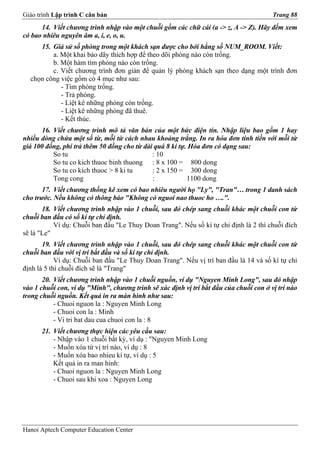 Giáo trình Lập trình C căn bản                                                          Trang 88
      14. Viết chương trình nhập vào một chuỗi gồm các chữ cái (a -> z, A -> Z). Hãy đếm xem
có bao nhiêu nguyên âm a, i, e, o, u.
     15. Giả sử số phòng trong một khách sạn được cho bởi hằng số NUM_ROOM. Viết:
         a. Một khai báo dãy thích hợp để theo dõi phòng nào còn trống.
         b. Một hàm tìm phòng nào còn trống.
         c. Viết chương trình đơn giản để quản lý phòng khách sạn theo dạng một trình đơn
  chọn công việc gồm có 4 mục như sau:
            - Tìm phòng trống.
            - Trả phòng.
            - Liệt kê những phòng còn trống.
            - Liệt kê những phòng đã thuê.
            - Kết thúc.
      16. Viết chương trình mô tả văn bản của một bức điện tín. Nhập liệu bao gồm 1 hay
nhiều dòng chứa một số từ, mỗi từ cách nhau khoảng trắng. In ra hóa đơn tính tiền với mỗi từ
giá 100 đồng, phí trả thêm 50 đồng cho từ dài quá 8 kí tự. Hóa đơn có dạng sau:
          So tu                              : 10
          So tu co kich thuoc binh thuong : 8 x 100 = 800 dong
          So tu co kích thuoc > 8 ki tu      : 2 x 150 = 300 dong
          Tong cong                          :            1100 dong
       17. Viết chương thống kê xem có bao nhiêu người họ "Ly", "Tran"… trong 1 danh sách
cho trước. Nếu không có thông báo "Không có nguoi nao thuoc ho ….".
       18. Viết chương trình nhập vào 1 chuỗi, sau đó chép sang chuỗi khác một chuỗi con từ
chuỗi ban đầu có số kí tự chỉ định.
           Ví dụ: Chuỗi ban đầu "Le Thuy Doan Trang". Nếu số kí tự chỉ định là 2 thì chuỗi đích
sẽ là "Le"
       19. Viết chương trình nhập vào 1 chuỗi, sau đó chép sang chuỗi khác một chuỗi con từ
chuỗi ban đầu với vị trí bắt đầu và số kí tự chỉ định.
            Ví dụ: Chuỗi ban đầu "Le Thuy Doan Trang". Nếu vị trí ban đầu là 14 và số kí tự chỉ
định là 5 thì chuỗi đích sẽ là "Trang"
       20. Viết chương trình nhập vào 1 chuỗi nguồn, ví dụ "Nguyen Minh Long", sau đó nhập
vào 1 chuỗi con, ví dụ "Minh", chương trình sẽ xác định vị trí bắt đầu của chuỗi con ở vị trí nào
trong chuỗi nguồn. Kết quả in ra màn hình như sau:
           - Chuoi nguon la : Nguyen Minh Long
           - Chuoi con la : Minh
           - Vi tri bat dau cua chuoi con la : 8
      21. Viết chương thực hiện các yêu cầu sau:
          - Nhập vào 1 chuỗi bất kỳ, ví dụ : "Nguyen Minh Long
          - Muốn xóa từ vị trí nào, ví dụ : 8
          - Muốn xóa bao nhieu kí tự, ví dụ : 5
          Kết quả in ra man hinh:
          - Chuoi nguon la : Nguyen Minh Long
          - Chuoi sau khi xoa : Nguyen Long




Hanoi Aptech Computer Education Center
 