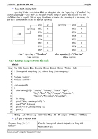 Giáo trình Lập trình C căn bản                                                             Trang 94

         Giải thích chương trình
         cgreeting là biến con trỏ được khởi tạo bằng phát biểu char *cgreeting = "Chao ban" thay
vì char cgreeting[] = "Chao ban". Cả hai cách đều cho cùng kết quả và đều dành số byte cho
chuỗi kèm theo kí tự null. Đối với mảng địa chỉ của kí tự đầu tiên của mảng sẽ là tên mảng, còn
con trỏ sẽ có thêm biến con trỏ trỏ đến tên cgreeting.

                                    1502      C              cgreeting       1502      C
                       cgreeting    1503      h                              1503      h
                                    1504      a                              1504      a
           1502
                                    1505      o                              1505      o
                                    1506                                     1506
                                    1507      b                              1507      b
                                    1508      a                              1508      a
                                    1509      n                              1509      n
             char * cgreeting = "Chao ban"                char cgreeting[] = "Chao ban"
                      (biến con trỏ)                              (hằng con trỏ)
  9.2.7 Khởi tạo mảng con trỏ trỏ đến chuỗi
     Ví dụ 6:
Dòng File Edit Search Run Compile Debug Project Option Window Help
    1   /* Chuong trinh nhap thang (so) và in ra thang (chu) tuong ung*/
    2
    3   #include <stdio.h>
    4   #include <conio.h>
    5
    6   void main(void)
    7   {
    8     char *cthang[12]= {"January", "February", "March", "April",
    9                          "May", "June", "July", "August", "September",
   10                          "October", "November", "December"};
   11     int ithang;
   12     printf("Nhap vao thang (1-12): ");
   13     scanf("%d", &ithang);
   14     printf("%s.n", cthang[ithang-1]);
   15     getch();
   16   }
        F1 Help   Alt-F8 Next Msg   Alt-F7 Prev Msg     Alt - F9 Compile   F9 Make   F10 Menu
         Kết quả in ra màn hình

 Nhap vao thang (1-12): 2           Chạy lại chương trình vào thử nhập vào các tháng khác
 February                           Quan sát kết quả.
 _
Hanoi Aptech Computer Education Center
 