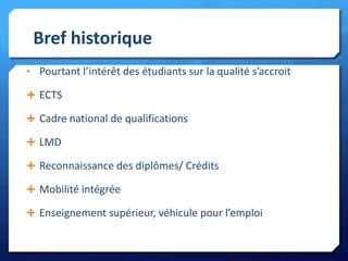 Bref historique
• Pourtant l’intérêt des étudiants sur la qualité s’accroit
 ECTS

 Cadre national de qualifications
 LMD
 Reconnaissance des diplômes/ Crédits
 Mobilité intégrée
 Enseignement supérieur, véhicule pour l’emploi

 
