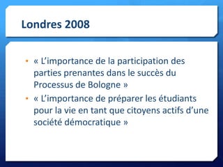 Londres 2008
• « L’importance de la participation des

parties prenantes dans le succès du
Processus de Bologne »
• « L’importance de préparer les étudiants
pour la vie en tant que citoyens actifs d’une
société démocratique »

 