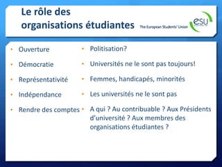 Le rôle des
organisations étudiantes
• Ouverture

• Politisation?

• Démocratie

• Universités ne le sont pas toujours!

• Représentativité

• Femmes, handicapés, minorités

• Indépendance

• Les universités ne le sont pas

• Rendre des comptes • A qui ? Au contribuable ? Aux Présidents

d’université ? Aux membres des
organisations étudiantes ?

 