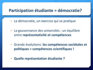 Participation étudiante = démocratie?
• La démocratie, un exercice qui se pratique
• La gouvernance des universités : un équilibre

entre représentativité et compétences
• Grande évolutions: les compétences sociétales et

politiques > compétences scientifiques !
• Quelle représentation étudiante ?

 