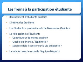 Les freins à la participation étudiante
• Recrutement d’étudiants qualifiés
• L’intérêt des étudiants

• Les étudiants « professionnels de l’Assurance Qualité »
• Le rôle assigné à l’étudiant:
• Contributeur de même qualité?

• Quelle expérience / légitimité ?
• Son rôle doit-il centrer sur la vie étudiante ?
• La relation avec le reste de l’équipe d’experts

 