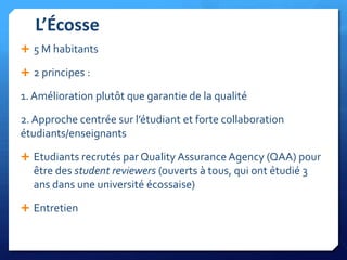 L’Écosse
 5 M habitants
 2 principes :

1. Amélioration plutôt que garantie de la qualité

2. Approche centrée sur l’étudiant et forte collaboration
étudiants/enseignants
 Etudiants recrutés par Quality Assurance Agency (QAA) pour

être des student reviewers (ouverts à tous, qui ont étudié 3
ans dans une université écossaise)
 Entretien

 