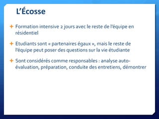 L’Écosse
 Formation intensive 2 jours avec le reste de l’équipe en

résidentiel
 Etudiants sont « partenaires égaux », mais le reste de

l’équipe peut poser des questions sur la vie étudiante
 Sont considérés comme responsables : analyse auto-

évaluation, préparation, conduite des entretiens, démontrer

 